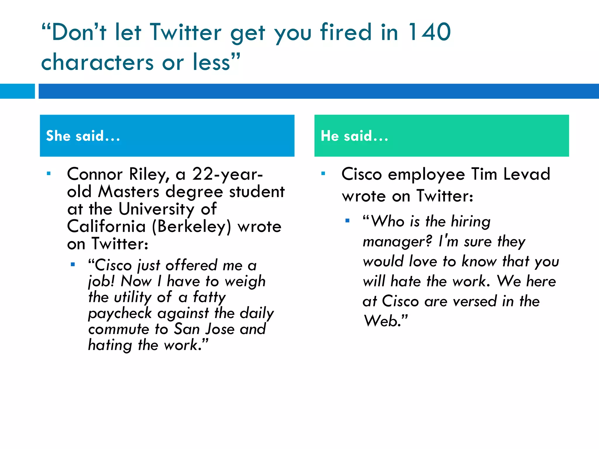 “ Don’t let Twitter get you fired in 140 characters or less” Connor Riley, a 22-year-old Masters degree student at the University of California (Berkeley) wrote on Twitter: “ Cisco just offered me a job! Now I have to weigh the utility of a fatty paycheck against the daily commute to San Jose and hating the work.” Cisco employee Tim Levad wrote on Twitter: “ Who is the hiring manager? I'm sure they would love to know that you will hate the work. We here at Cisco are versed in the Web.” She said… He said… 