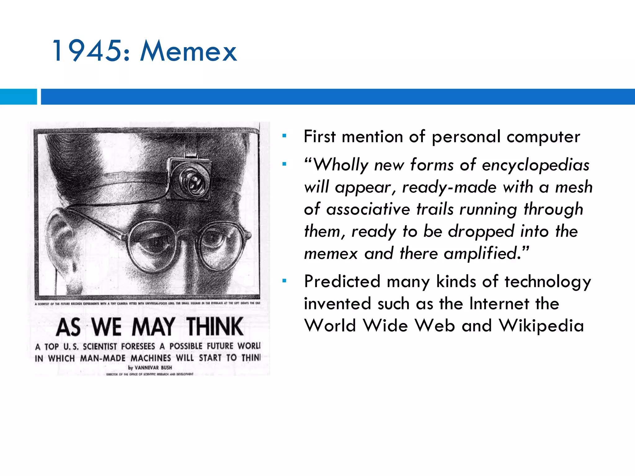 1945: Memex First mention of personal computer “ Wholly new forms of encyclopedias will appear, ready-made with a mesh of associative trails running through them, ready to be dropped into the memex and there amplified.”  Predicted many kinds of technology invented such as the Internet the World Wide Web and Wikipedia 