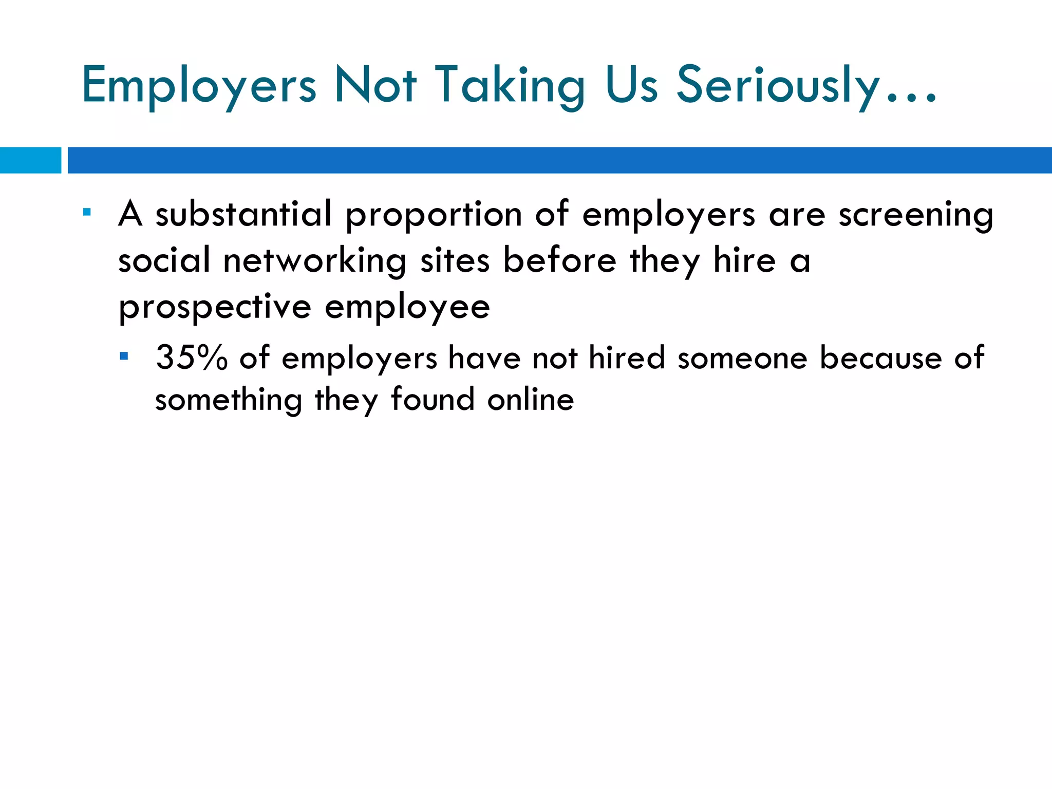 Employers Not Taking Us Seriously… A substantial proportion of employers are screening social networking sites before they hire a prospective employee 35% of employers have not hired someone because of something they found online 