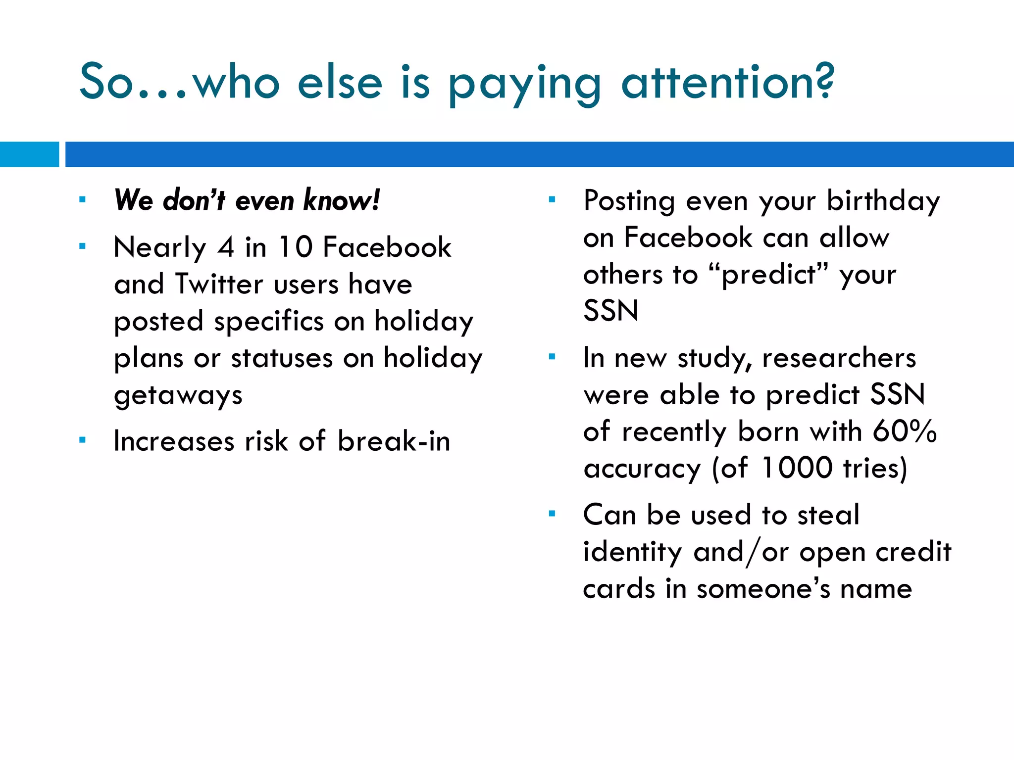 So…who else is paying attention? We don’t even know! Nearly 4 in 10 Facebook and Twitter users have posted specifics on holiday plans or statuses on holiday getaways Increases risk of break-in Posting even your birthday on Facebook can allow others to “predict” your SSN In new study, researchers were able to predict SSN of recently born with 60% accuracy (of 1000 tries) Can be used to steal identity and/or open credit cards in someone’s name 