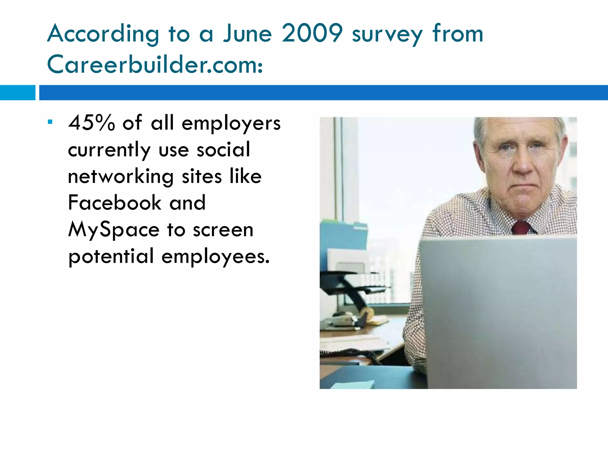 According to a June 2009 survey from Careerbuilder.com: 45% of all employers currently use social networking sites like Facebook and MySpace to screen potential employees. 
