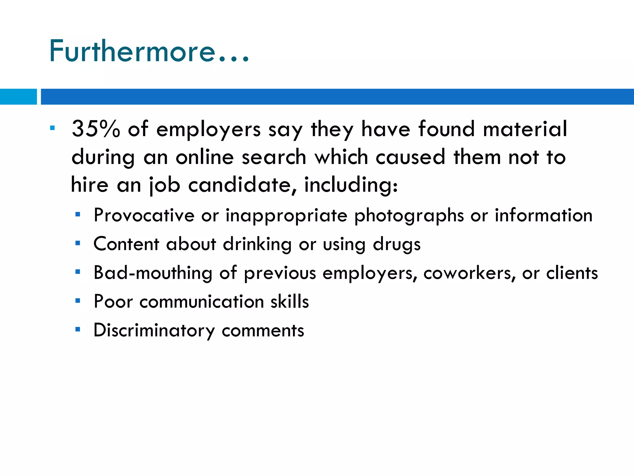 Furthermore… 35% of employers say they have found material during an online search which caused them not to hire an job candidate, including: Provocative or inappropriate photographs or information Content about drinking or using drugs Bad-mouthing of previous employers, coworkers, or clients Poor communication skills Discriminatory comments 