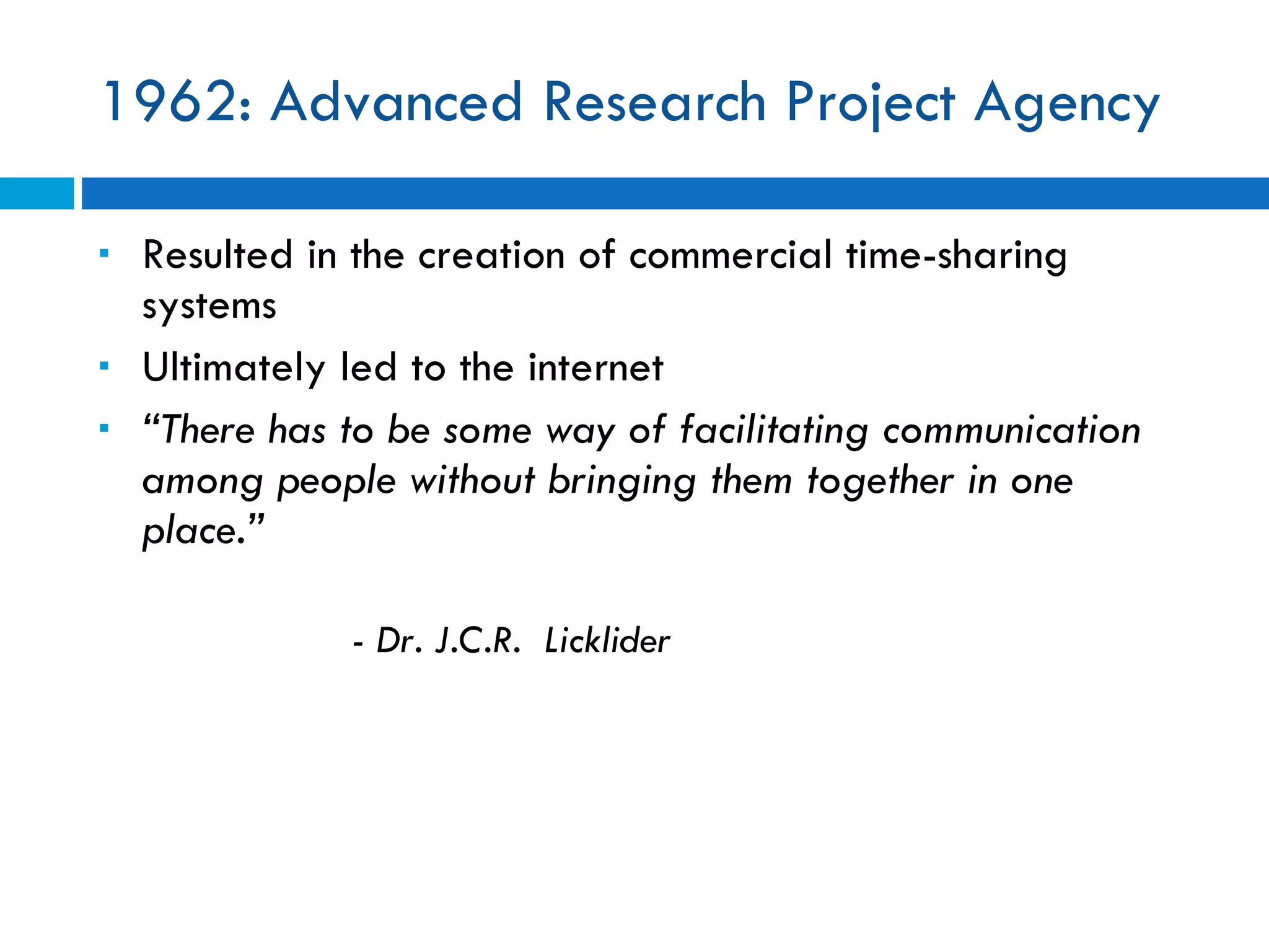 1962: Advanced Research Project Agency Resulted in the creation of commercial time-sharing systems Ultimately led to the internet “ There has to be some way of facilitating communication among people without bringing them together in one place.” - Dr. J.C.R.  Licklider 