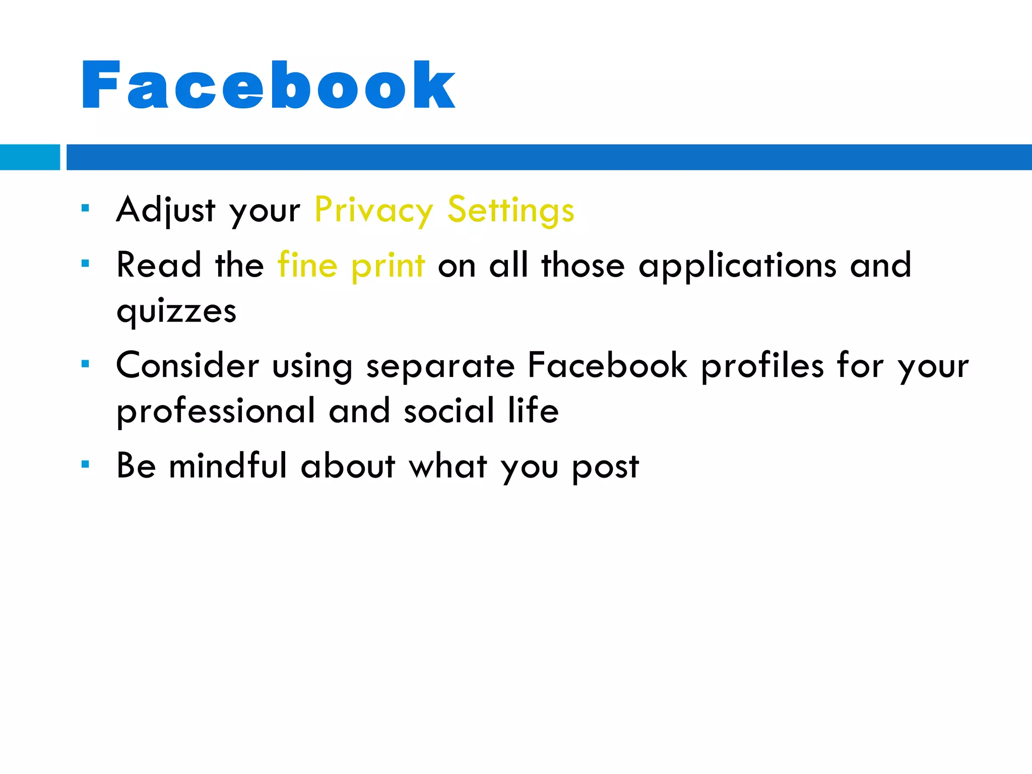 Facebook Adjust your  Privacy Settings Read the  fine print  on all those applications and quizzes Consider using separate Facebook profiles for your professional and social life Be mindful about what you post 