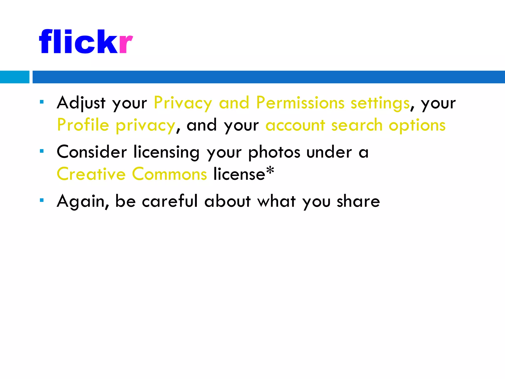 flick r Adjust your  Privacy and Permissions settings , your  Profile privacy , and your  account search options Consider licensing your photos under a  Creative Commons  license* Again, be careful about what you share 