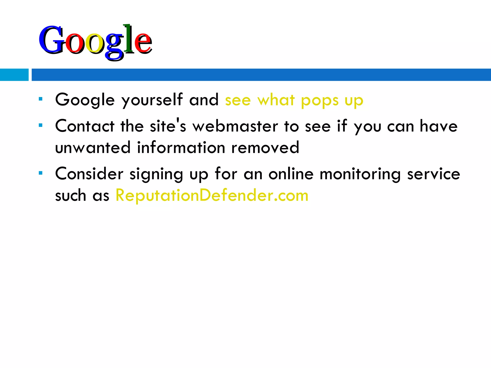 G o o g l e Google yourself and  see   what   pops   up   Contact the site's webmaster to see if you can have unwanted information removed Consider signing up for an online monitoring service such as  ReputationDefender.com 