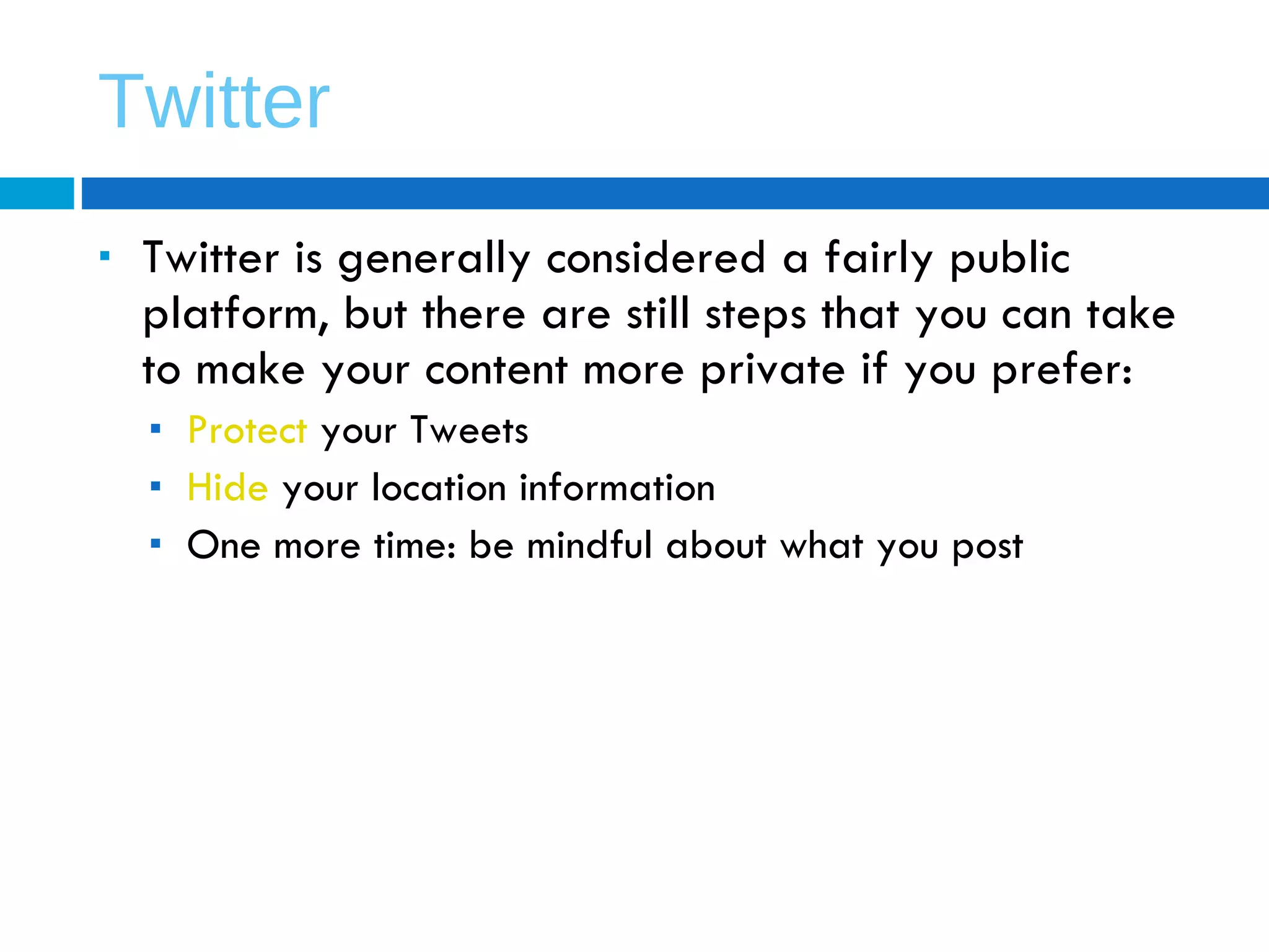 Twitter Twitter is generally considered a fairly public platform, but there are still steps that you can take to make your content more private if you prefer: Protect  your Tweets Hide  your location information One more time: be mindful about what you post 
