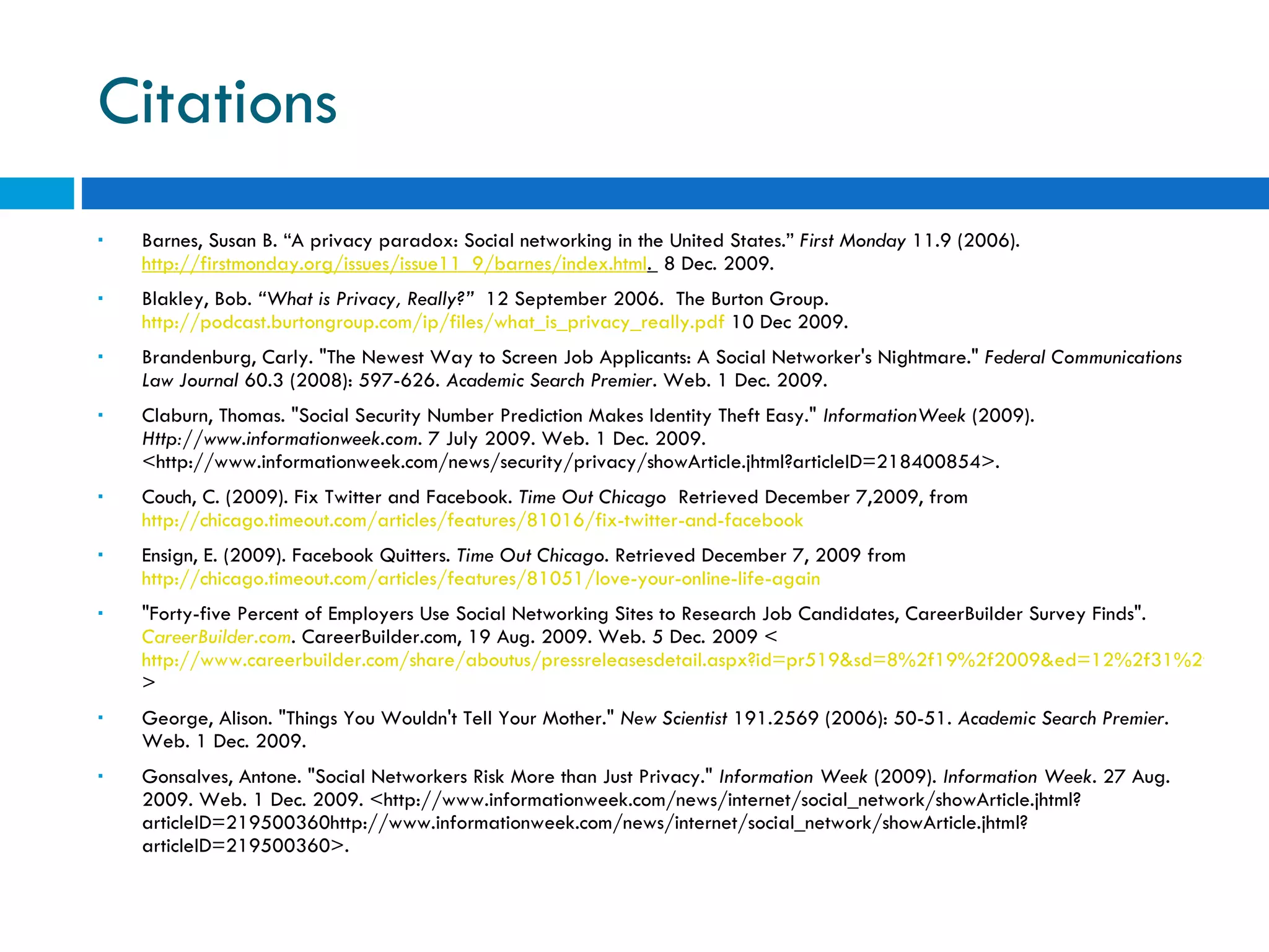 Citations Barnes, Susan B. “A privacy paradox: Social networking in the United States.”  First Monday  11.9 (2006).  http://firstmonday.org/issues/issue11_9/barnes/index.html .   8 Dec. 2009. Blakley, Bob.  “What is Privacy, Really?”   12 September 2006.  The Burton Group.  http://podcast.burtongroup.com/ip/files/what_is_privacy_really.pdf  10 Dec 2009.  Brandenburg, Carly. &quot;The Newest Way to Screen Job Applicants: A Social Networker's Nightmare.&quot;  Federal Communications Law Journal  60.3 (2008): 597-626.  Academic Search Premier . Web. 1 Dec. 2009.  Claburn, Thomas. &quot;Social Security Number Prediction Makes Identity Theft Easy.&quot;  InformationWeek  (2009).  Http://www.informationweek.com . 7 July 2009. Web. 1 Dec. 2009. <http://www.informationweek.com/news/security/privacy/showArticle.jhtml?articleID=218400854>.  Couch, C. (2009). Fix Twitter and Facebook.  Time Out Chicago   Retrieved December 7,2009, from  http://chicago.timeout.com/articles/features/81016/fix-twitter-and-facebook   Ensign, E. (2009). Facebook Quitters.  Time Out Chicago . Retrieved December 7, 2009 from  http://chicago.timeout.com/articles/features/81051/love-your-online-life-again   &quot;Forty-five Percent of Employers Use Social Networking Sites to Research Job Candidates, CareerBuilder Survey Finds&quot;.  CareerBuilder.com . CareerBuilder.com, 19 Aug. 2009. Web. 5 Dec. 2009 < http://www.careerbuilder.com/share/aboutus/pressreleasesdetail.aspx?id=pr519&sd=8%2f19%2f2009&ed=12%2f31%2f2009&siteid=cbpr&sc_cmp1=cb_pr519_ > George, Alison. &quot;Things You Wouldn't Tell Your Mother.&quot;  New Scientist  191.2569 (2006): 50-51.  Academic Search Premier . Web. 1 Dec. 2009.  Gonsalves, Antone. &quot;Social Networkers Risk More than Just Privacy.&quot;  Information Week  (2009).  Information Week . 27 Aug. 2009. Web. 1 Dec. 2009. <http://www.informationweek.com/news/internet/social_network/showArticle.jhtml?articleID=219500360http://www.informationweek.com/news/internet/social_network/showArticle.jhtml?articleID=219500360>.  