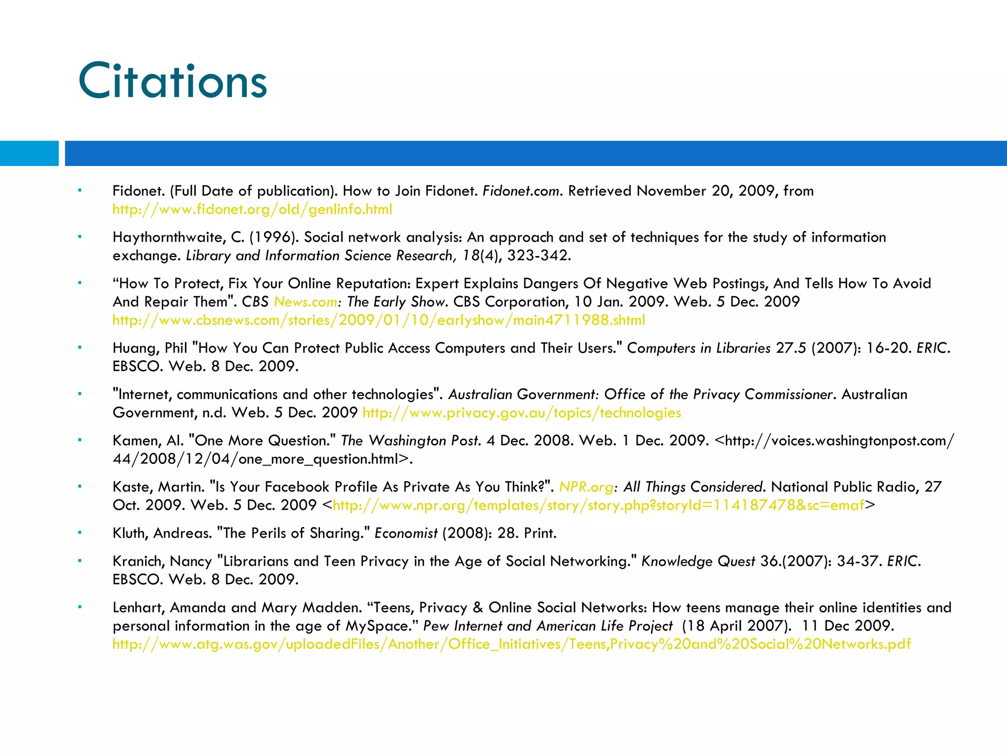 Citations Fidonet. (Full Date of publication). How to Join Fidonet.  Fidonet.com . Retrieved November 20, 2009, from  http://www.fidonet.org/old/genlinfo.html   Haythornthwaite, C. (1996). Social network analysis: An approach and set of techniques for the study of information exchange.  Library and Information Science Research, 18 (4), 323-342. “ How To Protect, Fix Your Online Reputation: Expert Explains Dangers Of Negative Web Postings, And Tells How To Avoid And Repair Them&quot;.  CBS  News.com : The Early Show . CBS Corporation, 10 Jan. 2009. Web. 5 Dec. 2009  http://www.cbsnews.com/stories/2009/01/10/earlyshow/main4711988.shtml Huang, Phil &quot;How You Can Protect Public Access Computers and Their Users.&quot;  Computers in Libraries  27.5 (2007): 16-20.  ERIC . EBSCO. Web. 8 Dec. 2009. &quot;Internet, communications and other technologies&quot;.  Australian Government: Office of the Privacy Commissioner . Australian Government, n.d. Web. 5 Dec. 2009  http://www.privacy.gov.au/topics/technologies Kamen, Al. &quot;One More Question.&quot;  The Washington Post . 4 Dec. 2008. Web. 1 Dec. 2009. <http://voices.washingtonpost.com/44/2008/12/04/one_more_question.html>.  Kaste, Martin. &quot;Is Your Facebook Profile As Private As You Think?&quot;.  NPR.org : All Things Considered . National Public Radio, 27 Oct. 2009. Web. 5 Dec. 2009 < http://www.npr.org/templates/story/story.php?storyId=114187478&sc=emaf > Kluth, Andreas. &quot;The Perils of Sharing.&quot;  Economist  (2008): 28. Print.  Kranich, Nancy &quot;Librarians and Teen Privacy in the Age of Social Networking.&quot;  Knowledge Quest  36.(2007): 34-37.  ERIC . EBSCO. Web. 8 Dec. 2009. Lenhart, Amanda and Mary Madden. “Teens, Privacy & Online Social Networks: How teens manage their online identities and personal information in the age of MySpace.”  Pew Internet and American Life Project  (18 April 2007).  11 Dec 2009.  http://www.atg.was.gov/uploadedFiles/Another/Office_Initiatives/Teens,Privacy%20and%20Social%20Networks.pdf   