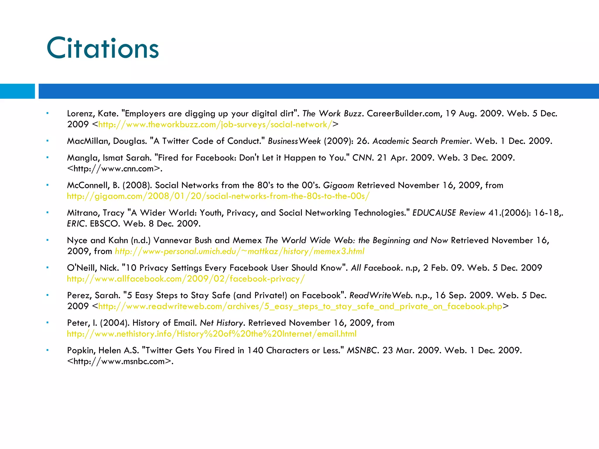 Citations Lorenz, Kate. &quot;Employers are digging up your digital dirt&quot;.  The Work Buzz . CareerBuilder.com, 19 Aug. 2009. Web. 5 Dec. 2009 < http://www.theworkbuzz.com/job-surveys/social-network/ > MacMillan, Douglas. &quot;A Twitter Code of Conduct.&quot;  BusinessWeek  (2009): 26.  Academic Search Premier . Web. 1 Dec. 2009.  Mangla, Ismat Sarah. &quot;Fired for Facebook: Don't Let it Happen to You.&quot;  CNN . 21 Apr. 2009. Web. 3 Dec. 2009. <http://www.cnn.com>.  McConnell, B. (2008). Social Networks from the 80’s to the 00’s.  Gigaom  Retrieved November 16, 2009, from  http://gigaom.com/2008/01/20/social-networks-from-the-80s-to-the-00s/   Mitrano, Tracy &quot;A Wider World: Youth, Privacy, and Social Networking Technologies.&quot;  EDUCAUSE Review  41.(2006): 16-18,.  ERIC . EBSCO. Web. 8 Dec. 2009. Nyce and Kahn (n.d.) Vannevar Bush and Memex   The World Wide Web: the Beginning and Now  Retrieved November 16, 2009, from   http://www-personal.umich.edu/~mattkaz/history/memex3.html O'Neill, Nick. &quot;10 Privacy Settings Every Facebook User Should Know&quot;.  All Facebook . n.p, 2 Feb. 09. Web. 5 Dec. 2009  http://www.allfacebook.com/2009/02/facebook-privacy/ Perez, Sarah. &quot;5 Easy Steps to Stay Safe (and Private!) on Facebook&quot;.  ReadWriteWeb . n.p., 16 Sep. 2009. Web. 5 Dec. 2009 < http://www.readwriteweb.com/archives/5_easy_steps_to_stay_safe_and_private_on_facebook.php > Peter, I. (2004). History of Email.  Net History . Retrieved November 16, 2009, from  http://www.nethistory.info/History%20of%20the%20Internet/email.html   Popkin, Helen A.S. &quot;Twitter Gets You Fired in 140 Characters or Less.&quot;  MSNBC . 23 Mar. 2009. Web. 1 Dec. 2009. <http://www.msnbc.com>.  
