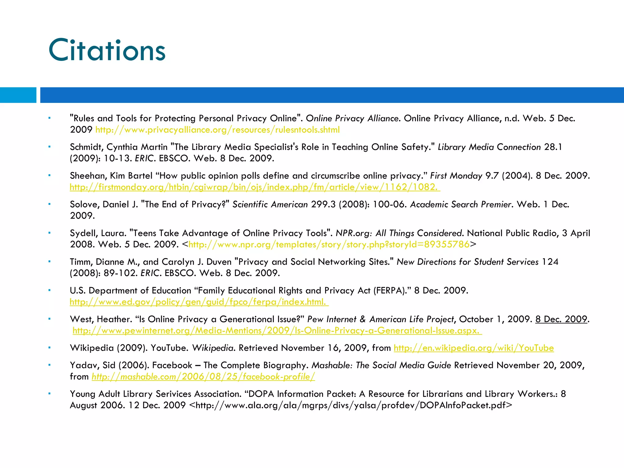 Citations &quot;Rules and Tools for Protecting Personal Privacy Online&quot;.  Online Privacy Alliance . Online Privacy Alliance, n.d. Web. 5 Dec. 2009  http://www.privacyalliance.org/resources/rulesntools.shtml Schmidt, Cynthia Martin &quot;The Library Media Specialist's Role in Teaching Online Safety.&quot;  Library Media Connection  28.1 (2009): 10-13.  ERIC . EBSCO. Web. 8 Dec. 2009. Sheehan, Kim Bartel “How public opinion polls define and circumscribe online privacy.”  First Monday  9.7 (2004). 8 Dec. 2009.  http://firstmonday.org/htbin/cgiwrap/bin/ojs/index.php/fm/article/view/1162/1082 .  Solove, Daniel J. &quot;The End of Privacy?&quot;  Scientific American  299.3 (2008): 100-06.  Academic Search Premier . Web. 1 Dec. 2009.  Sydell, Laura. &quot;Teens Take Advantage of Online Privacy Tools&quot;.  NPR.org: All Things Considered . National Public Radio, 3 April 2008. Web. 5 Dec. 2009. < http://www.npr.org/templates/story/story.php?storyId=89355786 > Timm, Dianne M., and Carolyn J. Duven &quot;Privacy and Social Networking Sites.&quot;  New Directions for Student Services  124 (2008): 89-102.  ERIC . EBSCO. Web. 8 Dec. 2009. U.S. Department of Education “Family Educational Rights and Privacy Act (FERPA).” 8 Dec. 2009.  http://www.ed.gov/policy/gen/guid/fpco/ferpa/index.html .  West, Heather. “Is Online Privacy a Generational Issue?”  Pew Internet & American Life Project , October 1, 2009.  8 Dec. 2009 .  http://www.pewinternet.org/Media-Mentions/2009/Is-Online-Privacy-a-Generational-Issue.aspx.  Wikipedia (2009). YouTube.  Wikipedia . Retrieved November 16, 2009, from  http://en.wikipedia.org/wiki/YouTube Yadav, Sid (2006). Facebook – The Complete Biography.  Mashable: The Social Media Guide  Retrieved November 20, 2009, from  http://mashable.com/2006/08/25/facebook-profile/   Young Adult Library Serivices Association. “DOPA Information Packet: A Resource for Librarians and Library Workers.: 8 August 2006. 12 Dec. 2009 <http://www.ala.org/ala/mgrps/divs/yalsa/profdev/DOPAInfoPacket.pdf> 