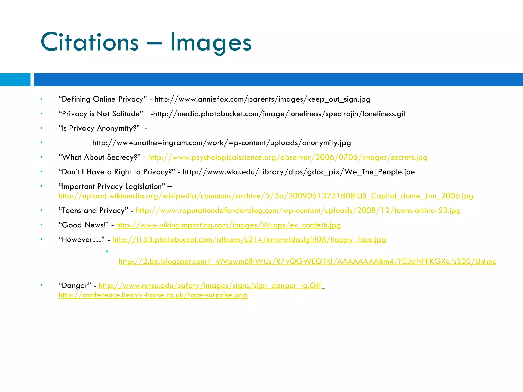 Citations – Images  “ Defining Online Privacy” - http://www.anniefox.com/parents/images/keep_out_sign.jpg  “ Privacy is Not Solitude”  -http://media.photobucket.com/image/loneliness/spectrojin/loneliness.gif  “ Is Privacy Anonymity?”  -  http://www.mathewingram.com/work/wp-content/uploads/anonymity.jpg  “ What About Secrecy?” -  http://www.psychologicalscience.org/observer/2006/0706/images/secrets.jpg “ Don’t I Have a Right to Privacy?” - http://www.wku.edu/Library/dlps/gdoc_pix/We_The_People.jpe  “ Important Privacy Legislation” –  http://upload.wikimedia.org/wikipedia/commons/archive/5/5a/20090613231808!US_Capitol_dome_Jan_2006.jpg   “ Teens and Privacy” -  http://www.reputationdefenderblog.com/wp-content/uploads/2008/12/teens-online-53.jpg   “ Good News!” -  http://www.vikingimporting.com/images/Wraps/ev_confetti.jpg “ However…” -  http://i153.photobucket.com/albums/s214/emeraldaslgirl08/happy_face.jpg http://2.bp.blogspot.com/_nWpwm6lhWUs/R7yQGWEGTKI/AAAAAAAABm4/FEDdNFFKGXc/s320/Unhappy%2Bface%2BStop.PNG   “ Danger” -  http://www.nmsu.edu/safety/images/signs/sign_danger_lg.GIF     http://conference.heavy-horse.co.uk/face-surprise.png 