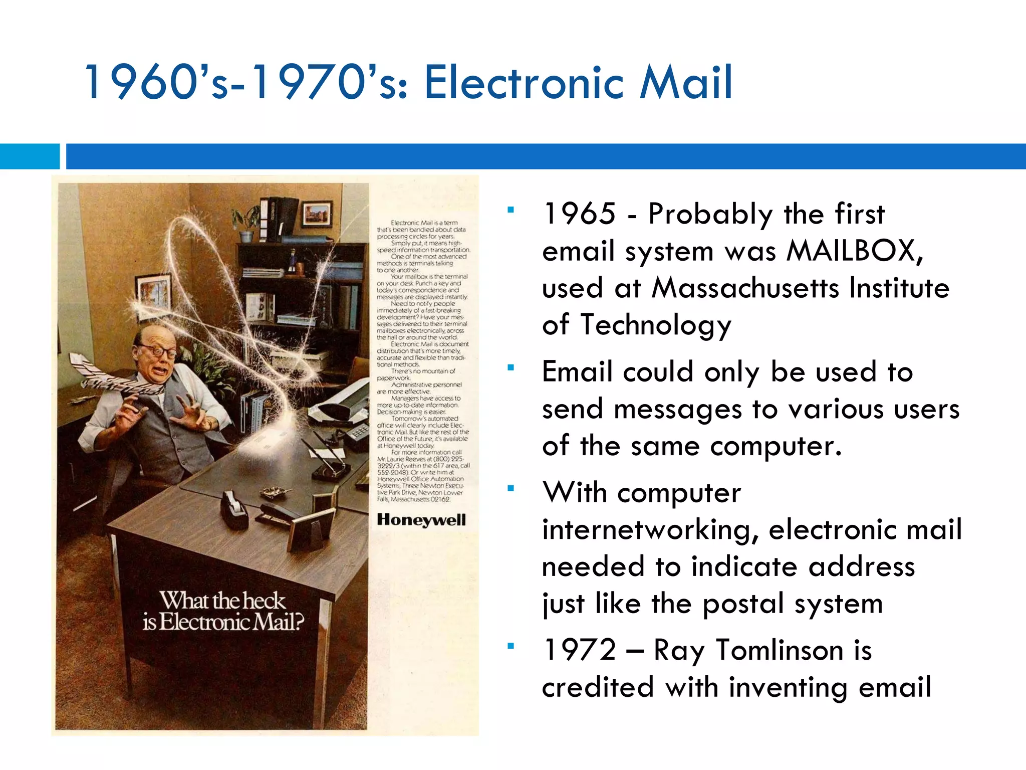 1960’s-1970’s: Electronic Mail  1965 -  Probably the first email system was MAILBOX, used at Massachusetts Institute of Technology Email could only be used to send messages to various users of the same computer.  With computer internetworking, electronic mail needed to indicate address just like the postal system 1972 – Ray Tomlinson is credited with inventing email  