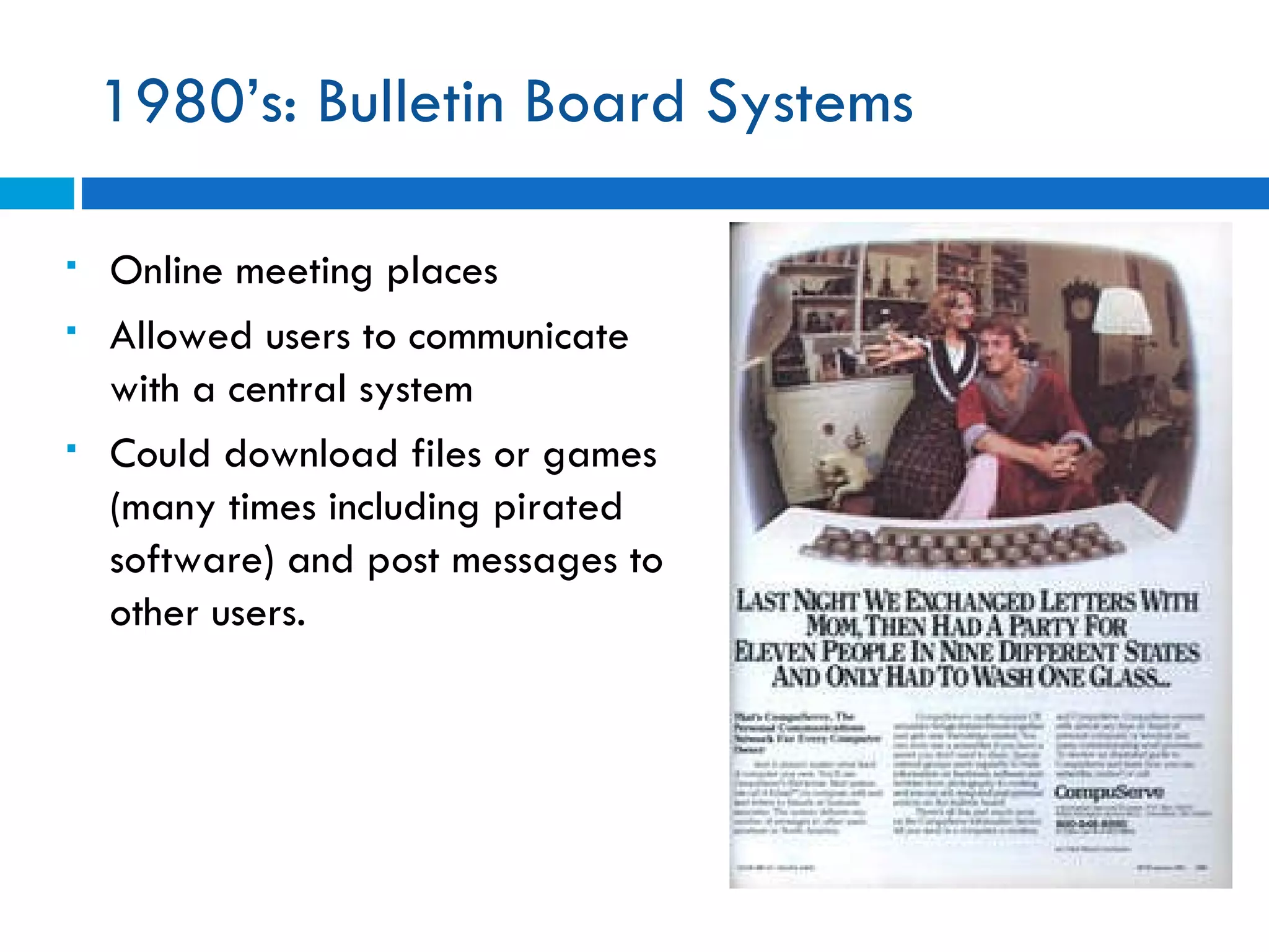 1980’s: Bulletin Board Systems Online meeting places  Allowed users to communicate with a central system Could download files or games (many times including pirated software) and post messages to other users.  