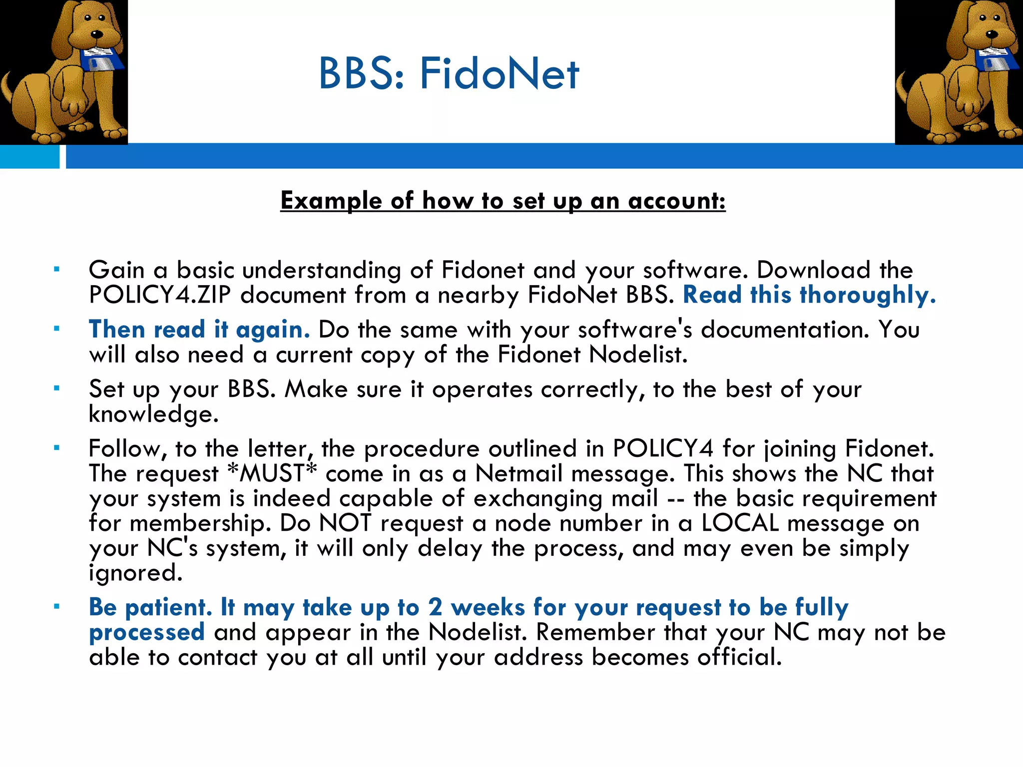 BBS: FidoNet Example of how to set up an account: Gain a basic understanding of Fidonet and your software. Download the POLICY4.ZIP document from a nearby FidoNet BBS.  Read this thoroughly.  Then read it again.  Do the same with your software's documentation. You will also need a current copy of the Fidonet Nodelist.  Set up your BBS. Make sure it operates correctly, to the best of your knowledge. Follow, to the letter, the procedure outlined in POLICY4 for joining Fidonet. The request *MUST* come in as a Netmail message. This shows the NC that your system is indeed capable of exchanging mail -- the basic requirement for membership. Do NOT request a node number in a LOCAL message on your NC's system, it will only delay the process, and may even be simply ignored.  Be patient. It may take up to 2 weeks for your request to be fully processed  and appear in the Nodelist. Remember that your NC may not be able to contact you at all until your address becomes official.  