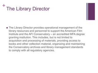 The Library DirectorThe Library Director provides operational management of the library resources and personnel to support the American Film Institute and the AFI Conservatory – an accredited MFA degree granting institution. This includes, but is not limited to acquisition and processing of materials, providing access to books and other collection material, organizing and maintaining the Conservatory archives and library management standards to comply with all regulatory agencies.
