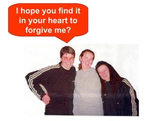 I hope you find it in your heart to forgive me? 