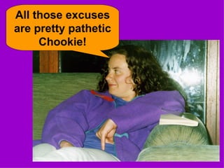 All those excuses are pretty pathetic Chookie! 