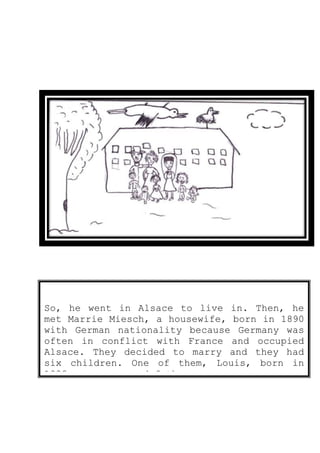 So, he went in Alsace to live in. Then, he
met Marrie Miesch, a housewife, born in 1890
with German nationality because Germany was
often in conflict with France and occupied
Alsace. They decided to marry and they had
six children. One of them, Louis, born in
1928, was my grand-father.
 