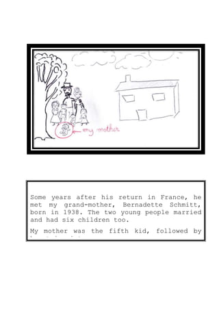 Some years after his return in France, he
met my grand-mother, Bernadette Schmitt,
born in 1938. The two young people married
and had six children too.
My mother was the fifth kid, followed by
her twin sister.
 