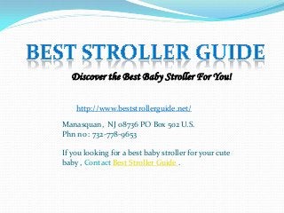 Discover the Best Baby Stroller For You!
http://www.beststrollerguide.net/
Manasquan, NJ 08736 PO Box 502 U.S.
Phn no : 732-778-9653
If you looking for a best baby stroller for your cute
baby , Contact Best Stroller Guide .

 