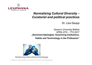 Normalizing Cultural Diversity –
Curatorial and political practices
Dr. Lisa Gaupp
Queen's University Belfast
APRIL 6TH – 7TH 2017
„Dominant Ideologies: Examining Institutions,
Habits and Terminology in the Profession“
 