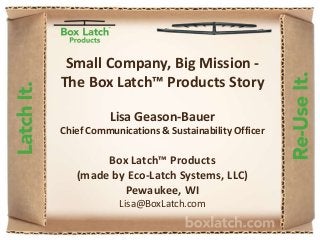 Small Company, Big Mission -
The Box Latch™ Products Story
Lisa Geason-Bauer
Chief Communications & Sustainability Officer
Box Latch™ Products
(made by Eco-Latch Systems, LLC)
Pewaukee, WI
Lisa@BoxLatch.com
 