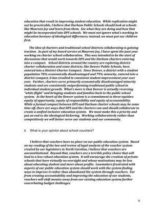 9
education	
  that	
  result	
  in	
  improving	
  student	
  education.	
  	
  While	
  replication	
  might	
  
not	
  be	
  practicable,	
  I	
  believe	
  that	
  Durham	
  Public	
  Schools	
  should	
  look	
  at	
  schools	
  
like	
  Maureen	
  Joy	
  and	
  learn	
  from	
  them.	
  	
  See	
  what	
  they	
  are	
  doing	
  and	
  how	
  that	
  
might	
  be	
  incorporated	
  into	
  DPS	
  schools.	
  	
  We	
  must	
  not	
  ignore	
  what’s	
  working	
  in	
  
education	
  because	
  of	
  ideological	
  differences;	
  instead,	
  we	
  must	
  put	
  our	
  children	
  
first.	
  	
  	
  
	
  
The	
  idea	
  of	
  charters	
  and	
  traditional	
  school	
  districts	
  collaborating	
  is	
  gaining	
  
traction.	
  	
  As	
  part	
  of	
  my	
  board	
  service	
  at	
  Maureen	
  Joy,	
  I	
  have	
  spent	
  the	
  past	
  year	
  
working	
  on	
  charter	
  school	
  collaboration.	
  	
  This	
  was	
  intended	
  to	
  be	
  the	
  start	
  of	
  
discussions	
  that	
  would	
  work	
  towards	
  DPS	
  and	
  the	
  Durham	
  charters	
  entering	
  
into	
  a	
  compact.	
  	
  	
  School	
  districts	
  around	
  the	
  country	
  are	
  exploring	
  district-­‐
charter	
  collaboration	
  and	
  some	
  districts,	
  like	
  Denver	
  Public	
  Schools,	
  have	
  
entered	
  into	
  a	
  District-­‐Charter	
  Compact.	
  	
  Since	
  Denver,	
  a	
  district	
  with	
  a	
  student	
  
population	
  78%	
  economically	
  disadvantaged	
  and	
  79%	
  minority,	
  entered	
  into	
  a	
  
district-­‐compact,	
  it	
  has	
  resulted	
  in	
  consistent	
  student	
  improvement	
  year	
  over	
  
year.	
  	
  Further,	
  charters	
  serve	
  primarily	
  economically	
  disadvantaged	
  minority	
  
students	
  and	
  are	
  consistently	
  outperforming	
  traditional	
  public	
  school	
  in	
  
individual	
  student	
  growth.	
  	
  What’s	
  more	
  is	
  that	
  Denver	
  is	
  actually	
  reversing	
  
“white	
  flight”	
  and	
  bringing	
  students	
  and	
  families	
  back	
  to	
  the	
  public	
  school	
  
system.	
  	
  At	
  the	
  heart	
  of	
  the	
  Denver	
  system	
  is	
  a	
  commitment	
  to	
  three	
  equities:	
  
equity	
  of	
  opportunity,	
  equity	
  of	
  responsibility	
  and	
  equity	
  of	
  accountability.	
  	
  
While	
  a	
  formal	
  compact	
  between	
  DPS	
  and	
  Durham	
  charter	
  schools	
  may	
  be	
  some	
  
time	
  off,	
  there	
  are	
  ways	
  that	
  DPS	
  and	
  the	
  charters	
  can	
  and	
  should	
  collaborate	
  to	
  
create	
  a	
  unified	
  inclusive	
  education	
  system.	
  	
  	
  We	
  must	
  make	
  this	
  a	
  priority	
  and	
  
put	
  an	
  end	
  to	
  the	
  ideological	
  bickering.	
  	
  Working	
  collaboratively	
  rather	
  than	
  
competitively	
  we	
  will	
  better	
  serve	
  our	
  students	
  and	
  our	
  community.	
  
	
  
8. What is your opinion about school vouchers?
I	
  believe	
  that	
  vouchers	
  have	
  no	
  place	
  on	
  our	
  public	
  education	
  system.	
  	
  Based	
  
on	
  my	
  reading	
  of	
  the	
  law	
  and	
  review	
  of	
  legal	
  analysis	
  of	
  the	
  voucher	
  system	
  
created	
  by	
  our	
  legislators	
  in	
  North	
  Carolina,	
  I	
  believe	
  that	
  vouchers	
  are	
  
unconstitutional.	
  	
  Beyond	
  that,	
  vouchers	
  are	
  a	
  terrible	
  policy	
  choice	
  that	
  will	
  
lead	
  to	
  a	
  less	
  robust	
  education	
  system.	
  	
  It	
  will	
  encourage	
  the	
  creation	
  of	
  private	
  
schools	
  that	
  have	
  virtually	
  no	
  oversight	
  and	
  whose	
  motivations	
  may	
  be	
  less	
  
about	
  educating	
  student	
  and	
  more	
  about	
  profits.	
  	
  Lawmakers	
  frustrated	
  with	
  
aspects	
  of	
  our	
  public	
  education	
  system	
  should	
  work	
  with	
  the	
  system	
  finding	
  
ways	
  to	
  improve	
  it	
  rather	
  than	
  abandoned	
  the	
  system	
  through	
  vouchers.	
  	
  Far	
  
from	
  creating	
  accountability	
  and	
  improving	
  the	
  education	
  of	
  our	
  students,	
  
vouchers	
  will	
  shift	
  monies	
  away	
  from	
  our	
  existing	
  education	
  system	
  further	
  
exacerbating	
  budget	
  challenges.	
  	
  	
  
	
  
 