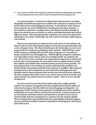 10
9. As a board member how would you lead the decisions addressing the needs
of the students who are at risk for low achievement and dropping out?
As	
  a	
  board	
  member,	
  I	
  would	
  act	
  to	
  adopt	
  policies	
  that	
  promote	
  a	
  strategic,	
  
thoughtful	
  and	
  deliberate	
  approach	
  to	
  address	
  the	
  needs	
  of	
  our	
  students	
  at	
  risk	
  
of	
  low	
  achievement	
  and	
  dropping	
  out	
  of	
  school.	
  	
  As	
  the	
  Director	
  of	
  the	
  Truancy	
  
Court	
  program,	
  my	
  work	
  is	
  dedicated	
  to	
  reaching	
  precisely	
  those	
  students.	
  	
  I	
  
have	
  hands-­‐on	
  experience	
  working	
  with	
  at	
  risk	
  students	
  and	
  their	
  families	
  in	
  
dozens	
  of	
  schools	
  across	
  our	
  district,	
  as	
  well	
  as	
  with	
  administration	
  and	
  Central	
  
Office	
  personnel.	
  	
  This	
  broad	
  perspective	
  will	
  inform	
  my	
  work	
  on	
  the	
  board	
  and	
  
will	
  prepare	
  me	
  to	
  take	
  a	
  leadership	
  role	
  with	
  respect	
  to	
  decisions	
  addressing	
  at	
  
risk	
  students.	
  
	
  
Based	
  on	
  my	
  experience,	
  to	
  truly	
  meet	
  the	
  needs	
  of	
  our	
  at	
  risk	
  students,	
  the	
  
Board	
  needs	
  to	
  ensure	
  that	
  Student	
  Support	
  Services	
  has	
  strong	
  leadership	
  with	
  
a	
  clear	
  strategic	
  vision.	
  	
  The	
  Board	
  should	
  expect	
  the	
  leadership	
  to	
  review	
  every	
  
program	
  DPS	
  currently	
  has	
  available	
  for	
  these	
  students.	
  	
  While	
  DPS	
  has	
  a	
  slew	
  
of	
  interventions,	
  including	
  SAP	
  and	
  CFST,	
  these	
  programs	
  are	
  currently	
  not	
  
being	
  evaluated	
  in	
  any	
  meaningful	
  way.	
  	
  Without	
  effective	
  program	
  evaluation,	
  
it	
  is	
  impossible	
  to	
  know	
  what	
  is	
  and	
  is	
  not	
  working	
  well	
  for	
  our	
  students	
  and	
  
why.	
  	
  We	
  need	
  to	
  create	
  a	
  strategic	
  and	
  comprehensive	
  approach	
  to	
  understand	
  
exactly	
  why	
  certain	
  programs	
  are	
  successful	
  so	
  that	
  we	
  might	
  continue	
  to	
  fund	
  
these	
  efforts	
  and	
  emulate	
  their	
  methods	
  and	
  best	
  practices	
  where	
  possible.	
  	
  For	
  
any	
  program	
  that	
  is	
  not	
  working,	
  we	
  need	
  to	
  understand	
  the	
  problems	
  and	
  
decide	
  whether	
  the	
  program	
  should	
  be	
  discontinued	
  or	
  modified.	
  	
  After	
  program	
  
evaluations	
  have	
  been	
  completed,	
  we	
  must	
  determine	
  what	
  gaps	
  exist	
  and	
  
identify	
  evidence-­‐based	
  programs	
  that	
  can	
  best	
  meet	
  the	
  needs	
  of	
  our	
  students.	
  	
  
We	
  must	
  recognize	
  that	
  what	
  works	
  in	
  one	
  school,	
  may	
  not	
  work	
  in	
  another	
  and	
  
what	
  works	
  for	
  one	
  student	
  may	
  not	
  work	
  for	
  another.	
  	
  There	
  is	
  no	
  one	
  size	
  fits	
  
all	
  approach.	
  	
  	
  
	
  
We	
  also	
  need	
  to	
  be	
  sure	
  that	
  interventions	
  take	
  place	
  swiftly	
  and	
  that	
  
students	
  not	
  continue	
  to	
  languish	
  in	
  the	
  face	
  of	
  information	
  that	
  the	
  child	
  is	
  at	
  
risk	
  of	
  not	
  learning	
  or	
  that	
  the	
  child	
  is	
  at	
  risk	
  of	
  dropping	
  out	
  altogether.	
  	
  An	
  
integral	
  part	
  of	
  the	
  Truancy	
  Court	
  program	
  is	
  to	
  identify	
  and	
  connect	
  students	
  
and	
  families	
  to	
  services	
  both	
  in	
  school	
  and	
  out	
  of	
  school.	
  	
  In	
  many	
  instances	
  our	
  
at	
  risk	
  students	
  need	
  interventions	
  and	
  referrals	
  to	
  outside	
  services	
  such	
  as	
  
mental	
  health,	
  behavior	
  management	
  or	
  assistance	
  for	
  the	
  student’s	
  family.	
  	
  
These	
  considerations	
  squarely	
  fall	
  within	
  the	
  responsibility	
  of	
  Student	
  Support	
  
Services	
  and	
  Board	
  members	
  must	
  be	
  committed	
  to	
  bolstering	
  this	
  critical	
  piece	
  
of	
  the	
  DPS	
  system.	
  
 