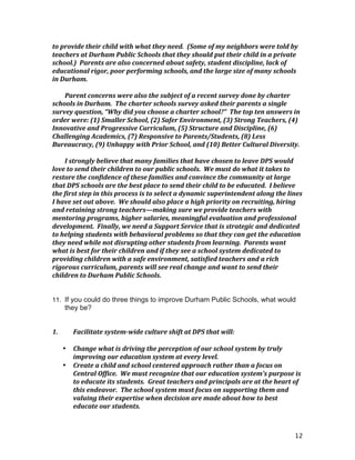 12
to	
  provide	
  their	
  child	
  with	
  what	
  they	
  need.	
  	
  (Some	
  of	
  my	
  neighbors	
  were	
  told	
  by	
  
teachers	
  at	
  Durham	
  Public	
  Schools	
  that	
  they	
  should	
  put	
  their	
  child	
  in	
  a	
  private	
  
school.)	
  	
  Parents	
  are	
  also	
  concerned	
  about	
  safety,	
  student	
  discipline,	
  lack	
  of	
  
educational	
  rigor,	
  poor	
  performing	
  schools,	
  and	
  the	
  large	
  size	
  of	
  many	
  schools	
  
in	
  Durham.	
  	
  	
  
	
  
Parent	
  concerns	
  were	
  also	
  the	
  subject	
  of	
  a	
  recent	
  survey	
  done	
  by	
  charter	
  
schools	
  in	
  Durham.	
  	
  The	
  charter	
  schools	
  survey	
  asked	
  their	
  parents	
  a	
  single	
  
survey	
  question,	
  “Why	
  did	
  you	
  choose	
  a	
  charter	
  school?”	
  	
  The	
  top	
  ten	
  answers	
  in	
  
order	
  were:	
  (1)	
  Smaller	
  School,	
  (2)	
  Safer	
  Environment,	
  (3)	
  Strong	
  Teachers,	
  (4)	
  
Innovative	
  and	
  Progressive	
  Curriculum,	
  (5)	
  Structure	
  and	
  Discipline,	
  (6)	
  
Challenging	
  Academics,	
  (7)	
  Responsive	
  to	
  Parents/Students,	
  (8)	
  Less	
  
Bureaucracy,	
  (9)	
  Unhappy	
  with	
  Prior	
  School,	
  and	
  (10)	
  Better	
  Cultural	
  Diversity.	
  	
  
	
  
I	
  strongly	
  believe	
  that	
  many	
  families	
  that	
  have	
  chosen	
  to	
  leave	
  DPS	
  would	
  
love	
  to	
  send	
  their	
  children	
  to	
  our	
  public	
  schools.	
  	
  We	
  must	
  do	
  what	
  it	
  takes	
  to	
  
restore	
  the	
  confidence	
  of	
  these	
  families	
  and	
  convince	
  the	
  community	
  at	
  large	
  
that	
  DPS	
  schools	
  are	
  the	
  best	
  place	
  to	
  send	
  their	
  child	
  to	
  be	
  educated.	
  	
  I	
  believe	
  
the	
  first	
  step	
  in	
  this	
  process	
  is	
  to	
  select	
  a	
  dynamic	
  superintendent	
  along	
  the	
  lines	
  
I	
  have	
  set	
  out	
  above.	
  	
  We	
  should	
  also	
  place	
  a	
  high	
  priority	
  on	
  recruiting,	
  hiring	
  
and	
  retaining	
  strong	
  teachers—making	
  sure	
  we	
  provide	
  teachers	
  with	
  
mentoring	
  programs,	
  higher	
  salaries,	
  meaningful	
  evaluation	
  and	
  professional	
  
development.	
  	
  Finally,	
  we	
  need	
  a	
  Support	
  Service	
  that	
  is	
  strategic	
  and	
  dedicated	
  
to	
  helping	
  students	
  with	
  behavioral	
  problems	
  so	
  that	
  they	
  can	
  get	
  the	
  education	
  
they	
  need	
  while	
  not	
  disrupting	
  other	
  students	
  from	
  learning.	
  	
  Parents	
  want	
  
what	
  is	
  best	
  for	
  their	
  children	
  and	
  if	
  they	
  see	
  a	
  school	
  system	
  dedicated	
  to	
  
providing	
  children	
  with	
  a	
  safe	
  environment,	
  satisfied	
  teachers	
  and	
  a	
  rich	
  
rigorous	
  curriculum,	
  parents	
  will	
  see	
  real	
  change	
  and	
  want	
  to	
  send	
  their	
  
children	
  to	
  Durham	
  Public	
  Schools.	
  
	
  
	
  
11. If you could do three things to improve Durham Public Schools, what would
they be?
1.	
   Facilitate	
  system-­‐wide	
  culture	
  shift	
  at	
  DPS	
  that	
  will:	
  
	
  
• Change	
  what	
  is	
  driving	
  the	
  perception	
  of	
  our	
  school	
  system	
  by	
  truly	
  
improving	
  our	
  education	
  system	
  at	
  every	
  level.	
  	
  	
  
• Create	
  a	
  child	
  and	
  school	
  centered	
  approach	
  rather	
  than	
  a	
  focus	
  on	
  
Central	
  Office.	
  	
  We	
  must	
  recognize	
  that	
  our	
  education	
  system’s	
  purpose	
  is	
  
to	
  educate	
  its	
  students.	
  	
  Great	
  teachers	
  and	
  principals	
  are	
  at	
  the	
  heart	
  of	
  
this	
  endeavor.	
  	
  The	
  school	
  system	
  must	
  focus	
  on	
  supporting	
  them	
  and	
  
valuing	
  their	
  expertise	
  when	
  decision	
  are	
  made	
  about	
  how	
  to	
  best	
  
educate	
  our	
  students.	
  
 