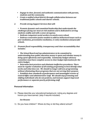 13
• Engage	
  in	
  clear,	
  focused,	
  and	
  authentic	
  communication	
  with	
  parents,	
  
students	
  and	
  the	
  community.	
  
• Create	
  a	
  unified	
  school	
  district	
  through	
  collaboration	
  between	
  our	
  
traditional	
  public	
  schools	
  and	
  charter	
  schools.	
  
	
  
2.	
   Provide	
  strong	
  Support	
  Services	
  that	
  will:	
  
	
  
• Promote	
  dynamic	
  and	
  committed	
  leadership	
  that	
  understands	
  the	
  
challenges	
  facing	
  our	
  most	
  at-­‐risk	
  students	
  and	
  is	
  dedicated	
  to	
  serving	
  
students	
  swiftly	
  and	
  with	
  a	
  sense	
  of	
  urgency.	
  
• Dedicate	
  competent	
  social	
  workers	
  in	
  nearly	
  every	
  school.	
  
• Embrace	
  restorative	
  justice	
  models	
  to	
  address	
  behavioral	
  issues	
  such	
  as	
  
peer	
  mediation,	
  preventative	
  mediation,	
  re-­‐entry	
  mediation	
  and	
  peaceful	
  
schools.	
  
	
  
3.	
   Promote	
  fiscal	
  responsibility,	
  transparency	
  and	
  clear	
  accountability	
  that	
  
includes:	
  
	
  
• The	
  School	
  Board	
  and	
  top	
  administrators	
  to	
  be	
  committed	
  to	
  
understanding	
  how	
  public	
  education	
  money	
  is	
  spent	
  and	
  whether	
  money	
  is	
  
being	
  spent	
  effectively	
  and	
  responsibly.	
  	
  Community	
  budget	
  advisory	
  
committee	
  must	
  have	
  complete	
  access	
  to	
  clear	
  budget	
  information	
  for	
  the	
  
entire	
  budget.	
  
• Determine	
  best	
  practices	
  and	
  eliminate	
  ineffective	
  procedures.	
  There	
  
must	
  be	
  regular	
  evaluation	
  of	
  all	
  existing	
  programing	
  to	
  best	
  identify	
  what	
  
works	
  and	
  what	
  does	
  not.	
  	
  We	
  should	
  no	
  longer	
  add	
  new	
  programming	
  
without	
  eliminating	
  those	
  programs	
  that	
  are	
  not	
  serving	
  their	
  purpose.	
  
• Establish	
  clear	
  standards	
  of	
  performance	
  and	
  meaningful	
  reviews	
  of	
  
Central	
  Office	
  and	
  administrative	
  staff.	
  	
  We	
  should	
  stop	
  promoting	
  and	
  
shifting	
  individuals	
  who	
  do	
  not	
  perform,	
  and	
  instead,	
  support	
  improved	
  
performance	
  or	
  separate	
  poorly	
  performing	
  staff.	
  
Personal Information
12. Please describe your educational background, noting any degrees and
honors you have earned. (skip if resume included)
	
   See	
  Resume	
  
13. Do you have children? Where do they or did they attend school?
 