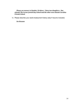 14
Please	
  see	
  answer	
  to	
  Number	
  10	
  above.	
  	
  I	
  have	
  two	
  daughters.	
  	
  One	
  
attends	
  The	
  Lerner	
  Jewish	
  Day	
  School	
  and	
  the	
  other	
  now	
  attends	
  Carolina	
  
Friends	
  School.	
  
14. Please describe your adult employment history (skip if resume included)
	
   See	
  Resume	
  	
  
 