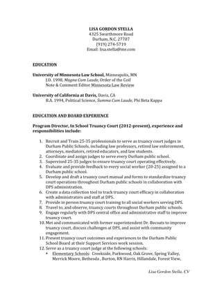 Lisa Gordon Stella, CV
LISA	
  GORDON	
  STELLA	
  
4325	
  Swarthmore	
  Road	
  
Durham,	
  N.C.	
  27707	
  
(919)	
  274-­‐5719	
  
Email:	
  lisa.stella@me.com	
  
	
  
	
  
EDUCATION	
  
	
  
University	
  of	
  Minnesota	
  Law	
  School,	
  Minneapolis,	
  MN	
  
	
   J.D.	
  1998,	
  Magna	
  Cum	
  Laude,	
  Order	
  of	
  the	
  Coif	
  
	
   Note	
  &	
  Comment	
  Editor	
  Minnesota	
  Law	
  Review	
  
	
  
University	
  of	
  California	
  at	
  Davis,	
  Davis,	
  CA	
  
	
   B.A.	
  1994,	
  Political	
  Science,	
  Summa	
  Cum	
  Laude,	
  Phi	
  Beta	
  Kappa	
  
	
  
	
  
EDUCATION	
  AND	
  BOARD	
  EXPERIENCE	
  
	
  
Program	
  Director,	
  In	
  School	
  Truancy	
  Court	
  (2012-­‐present),	
  experience	
  and	
  
responsibilities	
  include:	
  
	
  
1. Recruit	
  and	
  Train	
  25-­‐35	
  professionals	
  to	
  serve	
  as	
  truancy	
  court	
  judges	
  in	
  
Durham	
  Public	
  Schools,	
  including	
  law	
  professors,	
  retired	
  law	
  enforcement,	
  
attorneys,	
  mediators,	
  retired	
  educators,	
  and	
  law	
  students.	
  
2. Coordinate	
  and	
  assign	
  judges	
  to	
  serve	
  every	
  Durham	
  public	
  school.	
  
3. Supervised	
  25-­‐35	
  judges	
  to	
  ensure	
  truancy	
  court	
  operating	
  effectively.	
  
4. Evaluate	
  and	
  provide	
  feedback	
  to	
  every	
  social	
  worker	
  (20-­‐25)	
  assigned	
  to	
  a	
  
Durham	
  public	
  school.	
  
5. Develop	
  and	
  draft	
  a	
  truancy	
  court	
  manual	
  and	
  forms	
  to	
  standardize	
  truancy	
  
court	
  operations	
  throughout	
  Durham	
  public	
  schools	
  in	
  collaboration	
  with	
  
DPS	
  administration.	
  
6. Create	
  a	
  data	
  collection	
  tool	
  to	
  track	
  truancy	
  court	
  efficacy	
  in	
  collaboration	
  
with	
  administrators	
  and	
  staff	
  at	
  DPS.	
  
7. Provide	
  in	
  person	
  truancy	
  court	
  training	
  to	
  all	
  social	
  workers	
  serving	
  DPS.	
  
8. Travel	
  to,	
  and	
  observe,	
  truancy	
  courts	
  throughout	
  Durham	
  public	
  schools.	
  
9. Engage	
  regularly	
  with	
  DPS	
  central	
  office	
  and	
  administrative	
  staff	
  to	
  improve	
  
truancy	
  court.	
  
10. Met	
  and	
  communicated	
  with	
  former	
  superintendent	
  Dr.	
  Becoats	
  to	
  improve	
  
truancy	
  court,	
  discuss	
  challenges	
  at	
  DPS,	
  and	
  assist	
  with	
  community	
  
engagement.	
  
11. Present	
  truancy	
  court	
  outcomes	
  and	
  experiences	
  to	
  the	
  Durham	
  Public	
  
School	
  Board	
  at	
  their	
  Support	
  Services	
  work	
  session.	
  
12. Serve	
  as	
  a	
  truancy	
  court	
  judge	
  at	
  the	
  following	
  schools:	
  	
  
• Elementary	
  Schools:	
  	
  Creekside,	
  Parkwood,	
  Oak	
  Grove,	
  Spring	
  Valley,	
  
Merrick	
  Moore,	
  Bethesda	
  ,	
  Burton,	
  RN	
  Harris,	
  Hillandale,	
  Forest	
  View,	
  
 