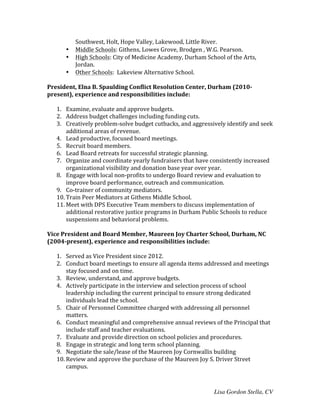 Lisa Gordon Stella, CV
Southwest,	
  Holt,	
  Hope	
  Valley,	
  Lakewood,	
  Little	
  River.	
  	
  
• Middle	
  Schools:	
  Githens,	
  Lowes	
  Grove,	
  Brodgen	
  ,	
  W.G.	
  Pearson.	
  
• High	
  Schools:	
  City	
  of	
  Medicine	
  Academy,	
  Durham	
  School	
  of	
  the	
  Arts,	
  
Jordan.	
  
• Other	
  Schools:	
  	
  Lakeview	
  Alternative	
  School.	
  
	
  
President,	
  Elna	
  B.	
  Spaulding	
  Conflict	
  Resolution	
  Center,	
  Durham	
  (2010-­‐
present),	
  experience	
  and	
  responsibilities	
  include:	
  
	
  
1. Examine,	
  evaluate	
  and	
  approve	
  budgets.	
  
2. Address	
  budget	
  challenges	
  including	
  funding	
  cuts.	
  
3. Creatively	
  problem-­‐solve	
  budget	
  cutbacks,	
  and	
  aggressively	
  identify	
  and	
  seek	
  
additional	
  areas	
  of	
  revenue.	
  	
  
4. Lead	
  productive,	
  focused	
  board	
  meetings.	
  	
  
5. Recruit	
  board	
  members.	
  
6. Lead	
  Board	
  retreats	
  for	
  successful	
  strategic	
  planning.	
  
7. Organize	
  and	
  coordinate	
  yearly	
  fundraisers	
  that	
  have	
  consistently	
  increased	
  
organizational	
  visibility	
  and	
  donation	
  base	
  year	
  over	
  year.	
  
8. Engage	
  with	
  local	
  non-­‐profits	
  to	
  undergo	
  Board	
  review	
  and	
  evaluation	
  to	
  
improve	
  board	
  performance,	
  outreach	
  and	
  communication.	
  
9. Co-­‐trainer	
  of	
  community	
  mediators.	
  
10. Train	
  Peer	
  Mediators	
  at	
  Githens	
  Middle	
  School.	
  
11. Meet	
  with	
  DPS	
  Executive	
  Team	
  members	
  to	
  discuss	
  implementation	
  of	
  
additional	
  restorative	
  justice	
  programs	
  in	
  Durham	
  Public	
  Schools	
  to	
  reduce	
  
suspensions	
  and	
  behavioral	
  problems.	
  
	
  
Vice	
  President	
  and	
  Board	
  Member,	
  Maureen	
  Joy	
  Charter	
  School,	
  Durham,	
  NC	
  
(2004-­‐present),	
  experience	
  and	
  responsibilities	
  include:	
  
	
  
1. Served	
  as	
  Vice	
  President	
  since	
  2012.	
  
2. Conduct	
  board	
  meetings	
  to	
  ensure	
  all	
  agenda	
  items	
  addressed	
  and	
  meetings	
  
stay	
  focused	
  and	
  on	
  time.	
  
3. Review,	
  understand,	
  and	
  approve	
  budgets.	
  
4. Actively	
  participate	
  in	
  the	
  interview	
  and	
  selection	
  process	
  of	
  school	
  
leadership	
  including	
  the	
  current	
  principal	
  to	
  ensure	
  strong	
  dedicated	
  
individuals	
  lead	
  the	
  school.	
  
5. Chair	
  of	
  Personnel	
  Committee	
  charged	
  with	
  addressing	
  all	
  personnel	
  
matters.	
  
6. Conduct	
  meaningful	
  and	
  comprehensive	
  annual	
  reviews	
  of	
  the	
  Principal	
  that	
  
include	
  staff	
  and	
  teacher	
  evaluations.	
  
7. Evaluate	
  and	
  provide	
  direction	
  on	
  school	
  policies	
  and	
  procedures.	
  
8. Engage	
  in	
  strategic	
  and	
  long	
  term	
  school	
  planning.	
  
9. Negotiate	
  the	
  sale/lease	
  of	
  the	
  Maureen	
  Joy	
  Cornwallis	
  building	
  	
  
10. Review	
  and	
  approve	
  the	
  purchase	
  of	
  the	
  Maureen	
  Joy	
  S.	
  Driver	
  Street	
  
campus.	
  
 
