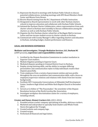 Lisa Gordon Stella, CV
11. Represent	
  the	
  Board	
  in	
  meetings	
  with	
  Durham	
  Public	
  Schools	
  to	
  discuss	
  
potential	
  collaborations,	
  including	
  meetings	
  with	
  DPS	
  Board	
  Members	
  Heidi	
  
Carter	
  and	
  Minnie	
  Forte	
  Brown.	
  
12. Receive	
  Board	
  training	
  from	
  the	
  N.C.	
  Department	
  of	
  Public	
  Instruction.	
  
13. Designated	
  as	
  Board	
  representative	
  to	
  work	
  with	
  other	
  Durham	
  charters	
  
schools	
  to	
  improve	
  education	
  and	
  collaborate	
  with	
  Durham	
  Public	
  Schools.	
  
14. Initiated	
  the	
  Durham	
  Charter	
  Collaborative,	
  where	
  representatives	
  from	
  each	
  
charter	
  school	
  in	
  Durham	
  meet	
  monthly	
  to	
  discuss	
  collaboration	
  among	
  the	
  
charters	
  as	
  well	
  as	
  with	
  Durham	
  Public	
  Schools.	
  
15. Organize	
  the	
  first	
  Durham	
  charter	
  school	
  fair	
  at	
  Northgate	
  Mall	
  to	
  increase	
  
Latino	
  and	
  low-­‐income	
  student	
  access	
  to	
  charter	
  schools	
  in	
  Durham.	
  
16. Communicate	
  with	
  County	
  Manager’s	
  office	
  regarding	
  charters	
  and	
  education	
  
in	
  Durham,	
  including	
  budget,	
  student	
  performance	
  and	
  finances.	
  
	
  
LEGAL	
  AND	
  BUSINESS	
  EXPERIENCE	
  
	
  
Mediator	
  and	
  Investigator,	
  Triangle	
  Mediation	
  Services,	
  LLC,	
  Durham	
  NC	
  
(2009-­‐present),	
  experience	
  and	
  responsibilities	
  include:	
  
	
  
1. Certified	
  by	
  the	
  Dispute	
  Resolution	
  Commission	
  to	
  conduct	
  mediation	
  in	
  
Superior	
  Court	
  matters.	
  
2. Mediate	
  litigation	
  pending	
  in	
  Superior	
  Court.	
  
3. Mediated	
  disputes	
  pending	
  in	
  Criminal	
  District	
  Court	
  in	
  Durham.	
  
4. Employ	
  strong	
  listening	
  skills,	
  and	
  the	
  ability	
  to	
  navigate	
  differing	
  
personalities	
  and	
  communication	
  styles	
  to	
  help	
  individuals	
  resolve	
  their	
  
disputes	
  peacefully.	
  
5. Train	
  employees	
  from	
  a	
  variety	
  of	
  government	
  entities	
  and	
  non-­‐profits	
  
throughout	
  the	
  area	
  on	
  mediation	
  and	
  communication	
  skills,	
  with	
  a	
  focus	
  on	
  
employee/supervisor	
  relations	
  and	
  relations	
  with	
  clients	
  from	
  low-­‐income	
  
backgrounds.	
  
6. Facilitate	
  DPS’	
  Community	
  Conversations	
  at	
  Hillandale	
  Staff	
  Development	
  
Center,	
  Southern	
  High	
  School	
  and	
  White	
  Rock	
  Baptist	
  Church	
  in	
  December	
  
2013.	
  
7. Served	
  as	
  Co-­‐Editor	
  of	
  “The	
  Peacemaker,”	
  the	
  newsletter	
  of	
  the	
  Dispute	
  
Resolution	
  Section	
  of	
  the	
  North	
  Carolina	
  Bar	
  Association.	
  
8. Investigate	
  workplace	
  discrimination	
  claims	
  for	
  a	
  variety	
  of	
  employers,	
  
including	
  schools.	
  
	
  
Creator	
  and	
  Owner,	
  Kismet	
  Crackers	
  LLC,	
  (2011-­‐2012)	
  
1. Founded	
  artisan	
  cracker	
  company	
  specializing	
  in	
  healthy,	
  delicious	
  crackers.	
  
2. Marketed	
  and	
  sold	
  product	
  to	
  specialty	
  food	
  retailers	
  and	
  Whole	
  Foods	
  
Stores	
  throughout	
  the	
  Triangle.	
  
3. Created	
  website	
  and	
  company	
  logo.	
  
4. Created	
  recipes.	
  
5. Performed	
  all	
  financial	
  and	
  legal	
  duties.	
  
 