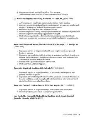 Lisa Gordon Stella, CV
6. Company	
  achieved	
  profitability	
  in	
  less	
  than	
  one	
  year.	
  
7. Sold	
  Company	
  to	
  successful	
  food	
  entrepreneur	
  in	
  the	
  Triangle	
  
	
  
U.S.	
  Counsel/Corporate	
  Secretary,	
  Memscap,	
  Inc.,	
  RTP,	
  NC,	
  (2006-­‐2009)	
  
	
  
1. Advise	
  company	
  on	
  all	
  legal	
  matters	
  in	
  the	
  United	
  States	
  market.	
  
2. Contract	
  negotiation	
  and	
  drafting,	
  including	
  supply	
  agreements,	
  intellectual	
  
property	
  agreements,	
  and	
  non-­‐disclosure	
  agreements.	
  
3. Oversee	
  compliance	
  with	
  state	
  and	
  federal	
  laws.	
  
4. Provide	
  employee	
  training	
  on	
  employments	
  laws	
  and	
  trade	
  secret	
  protection.	
  
5. Provide	
  litigation	
  consulting,	
  support	
  and	
  oversight.	
  
6. Draft	
  all	
  employee	
  relation	
  documents,	
  including	
  employee	
  handbook,	
  
severance	
  agreements,	
  non-­‐compete	
  and	
  intellectual	
  property	
  agreements.	
  
	
  
	
  
Associate/Of	
  Counsel,	
  Nelson,	
  Mullins,	
  Riley	
  &	
  Scarborough,	
  LLP,	
  Raleigh,	
  NC	
  	
  
(2003-­‐2006)	
  
	
   	
  
1. Represent	
  parties	
  in	
  litigation	
  in	
  health	
  care,	
  employment,	
  and	
  general	
  
business	
  matters.	
  
2. Represent	
  parents	
  living	
  in	
  Mexico,	
  Central	
  American	
  and	
  South	
  American	
  in	
  
Federal	
  and	
  State	
  courts	
  throughout	
  North	
  Carolina	
  on	
  International	
  Child	
  
Abduction	
  Matters	
  on	
  a	
  Pro	
  Bono	
  Basis.	
  
3. Liaison	
  with	
  Legal	
  Aid	
  Advocates	
  for	
  Children.	
  
4. Draft	
  Guardian	
  Ad	
  Litem	
  Appeals	
  
	
  
Associate,	
  Kilpatrick	
  Stockton,	
  LLP,	
  Raleigh,	
  NC	
  (2001-­‐2003)	
  
	
   	
  
1. Represent	
  parties	
  in	
  litigation	
  matters	
  in	
  health	
  care,	
  employment,	
  and	
  
general	
  business	
  litigation.	
  
2. Represent	
  parents	
  living	
  in	
  Mexico,	
  Central	
  American	
  and	
  South	
  American	
  in	
  
Federal	
  and	
  State	
  courts	
  throughout	
  North	
  Carolina	
  on	
  International	
  Child	
  
Abduction	
  Matters	
  on	
  a	
  Pro	
  Bono	
  Basis.	
   	
  
	
  
Associate,	
  Caldwell,	
  Leslie	
  &	
  Proctor,	
  PLLC,	
  Los	
  Angeles,	
  CA	
  (1999-­‐2001)	
  
	
  
1. Represent	
  parties	
  in	
  litigation	
  matters	
  and	
  international	
  arbitration.	
  
2. Provide	
  pro	
  bono	
  services	
  on	
  a	
  variety	
  of	
  legal	
  matters.	
  
	
  
Law	
  Clerk,	
  The	
  Honorable	
  Michael	
  Daly	
  Hawkins,	
  Ninth	
  Circuit	
  Court	
  of	
  
Appeals,	
  	
  Phoenix,	
  AZ	
  (1998-­‐1999)	
  	
  	
  	
  	
  	
  	
  	
  	
  	
  	
   	
  	
  	
  
	
  
 