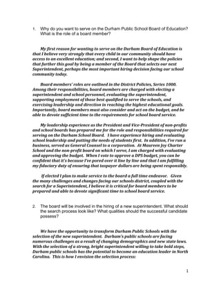 1
1. Why do you want to serve on the Durham Public School Board of Education?
What is the role of a board member?
My	
  first	
  reason	
  for	
  wanting	
  to	
  serve	
  on	
  the	
  Durham	
  Board	
  of	
  Education	
  is	
  
that	
  I	
  believe	
  very	
  strongly	
  that	
  every	
  child	
  in	
  our	
  community	
  should	
  have	
  
access	
  to	
  an	
  excellent	
  education;	
  and	
  second,	
  I	
  want	
  to	
  help	
  shape	
  the	
  policies	
  
that	
  further	
  this	
  goal	
  by	
  being	
  a	
  member	
  of	
  the	
  Board	
  that	
  selects	
  our	
  next	
  
Superintendent,	
  perhaps	
  the	
  most	
  important	
  hiring	
  decision	
  facing	
  our	
  school	
  
community	
  today.	
  
Board	
  members’	
  roles	
  are	
  outlined	
  in	
  the	
  District	
  Policies,	
  Series	
  1000.	
  	
  
Among	
  their	
  responsibilities,	
  board	
  members	
  are	
  charged	
  with	
  electing	
  a	
  
superintendent	
  and	
  school	
  personnel,	
  evaluating	
  the	
  superintendent,	
  
supporting	
  employment	
  of	
  those	
  best	
  qualified	
  to	
  serve	
  the	
  schools,	
  and	
  
exercising	
  leadership	
  and	
  direction	
  in	
  reaching	
  the	
  highest	
  educational	
  goals.	
  	
  
Importantly,	
  board	
  members	
  must	
  also	
  consider	
  and	
  act	
  on	
  the	
  budget,	
  and	
  be	
  
able	
  to	
  devote	
  sufficient	
  time	
  to	
  the	
  requirements	
  for	
  school	
  board	
  service.	
  
My	
  leadership	
  experience	
  as	
  the	
  President	
  and	
  Vice-­‐President	
  of	
  non-­‐profits	
  
and	
  school	
  boards	
  has	
  prepared	
  me	
  for	
  the	
  role	
  and	
  responsibilities	
  required	
  for	
  
serving	
  on	
  the	
  Durham	
  School	
  Board.	
  	
  	
  I	
  have	
  experience	
  hiring	
  and	
  evaluating	
  
school	
  leadership	
  and	
  putting	
  the	
  needs	
  of	
  students	
  first.	
  	
  In	
  addition,	
  I’ve	
  run	
  a	
  
business,	
  served	
  as	
  General	
  Counsel	
  to	
  a	
  corporation.	
  	
  At	
  Maureen	
  Joy	
  Charter	
  
School	
  and	
  the	
  non-­‐profit	
  board	
  on	
  which	
  I	
  serve,	
  I	
  am	
  charged	
  with	
  evaluating	
  
and	
  approving	
  the	
  budget.	
  	
  When	
  I	
  vote	
  to	
  approve	
  a	
  DPS	
  budget,	
  you	
  can	
  be	
  
confident	
  that	
  it's	
  because	
  I’ve	
  pored	
  over	
  it	
  line	
  by	
  line	
  and	
  that	
  I	
  am	
  fulfilling	
  
my	
  fiduciary	
  duty	
  of	
  ensuring	
  that	
  taxpayer	
  dollars	
  are	
  being	
  spent	
  responsibly.	
  
	
  
	
  If	
  elected	
  I	
  plan	
  to	
  make	
  service	
  to	
  the	
  board	
  a	
  full	
  time	
  endeavor.	
  	
  	
  Given	
  
the	
  many	
  challenges	
  and	
  changes	
  facing	
  our	
  schools	
  district,	
  coupled	
  with	
  the	
  
search	
  for	
  a	
  Superintendent,	
  I	
  believe	
  it	
  is	
  critical	
  for	
  board	
  members	
  to	
  be	
  
prepared	
  and	
  able	
  to	
  devote	
  significant	
  time	
  to	
  school	
  board	
  service.	
  	
  	
  
	
  
	
  
2. The board will be involved in the hiring of a new superintendent. What should
the search process look like? What qualities should the successful candidate
possess?
We	
  have	
  the	
  opportunity	
  to	
  transform	
  Durham	
  Public	
  Schools	
  with	
  the	
  
selection	
  of	
  the	
  new	
  superintendent.	
  	
  Durham’s	
  public	
  schools	
  are	
  facing	
  
numerous	
  challenges	
  as	
  a	
  result	
  of	
  changing	
  demographics	
  and	
  new	
  state	
  laws.	
  	
  
With	
  the	
  selection	
  of	
  a	
  strong,	
  bright	
  superintendent	
  willing	
  to	
  take	
  bold	
  steps,	
  
Durham	
  public	
  schools	
  has	
  the	
  potential	
  to	
  become	
  an	
  education	
  leader	
  in	
  North	
  
Carolina.	
  	
  This	
  is	
  how	
  I	
  envision	
  the	
  selection	
  process:	
  
 