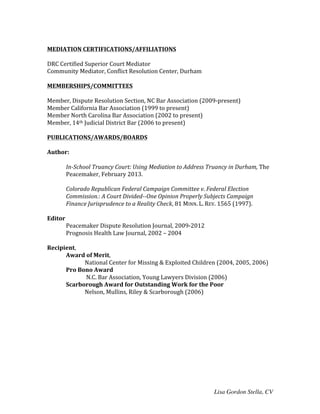 Lisa Gordon Stella, CV
	
  
MEDIATION	
  CERTIFICATIONS/AFFILIATIONS	
  
	
  
DRC	
  Certified	
  Superior	
  Court	
  Mediator	
  
Community	
  Mediator,	
  Conflict	
  Resolution	
  Center,	
  Durham	
  	
  
	
  
MEMBERSHIPS/COMMITTEES	
  
	
  
Member,	
  Dispute	
  Resolution	
  Section,	
  NC	
  Bar	
  Association	
  (2009-­‐present)	
  
Member	
  California	
  Bar	
  Association	
  (1999	
  to	
  present)	
  
Member	
  North	
  Carolina	
  Bar	
  Association	
  (2002	
  to	
  present)	
  
Member,	
  14th	
  Judicial	
  District	
  Bar	
  (2006	
  to	
  present)	
  
	
  
PUBLICATIONS/AWARDS/BOARDS	
  
	
  
Author:	
  	
  
	
  
In-­‐School	
  Truancy	
  Court:	
  Using	
  Mediation	
  to	
  Address	
  Truancy	
  in	
  Durham,	
  The	
  
Peacemaker,	
  February	
  2013.	
  
	
  
Colorado	
  Republican	
  Federal	
  Campaign	
  Committee	
  v.	
  Federal	
  Election	
  
Commission.:	
  A	
  Court	
  Divided-­‐-­‐One	
  Opinion	
  Properly	
  Subjects	
  Campaign	
  
Finance	
  Jurisprudence	
  to	
  a	
  Reality	
  Check,	
  81	
  MINN.	
  L.	
  REV.	
  1565	
  (1997).	
  
	
  
Editor	
  
Peacemaker	
  Dispute	
  Resolution	
  Journal,	
  2009-­‐2012	
  
Prognosis	
  Health	
  Law	
  Journal,	
  2002	
  –	
  2004	
  
	
  
Recipient,	
  	
  
Award	
  of	
  Merit,	
  	
  
National	
  Center	
  for	
  Missing	
  &	
  Exploited	
  Children	
  (2004,	
  2005,	
  2006)	
  
	
   Pro	
  Bono	
  Award	
  
	
  N.C.	
  Bar	
  Association,	
  Young	
  Lawyers	
  Division	
  (2006)	
  
	
   Scarborough	
  Award	
  for	
  Outstanding	
  Work	
  for	
  the	
  Poor	
  	
  
Nelson,	
  Mullins,	
  Riley	
  &	
  Scarborough	
  (2006)	
  
	
  
	
  
	
  
	
  
	
  
 