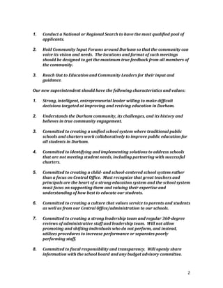 2
	
  
1. Conduct	
  a	
  National	
  or	
  Regional	
  Search	
  to	
  have	
  the	
  most	
  qualified	
  pool	
  of	
  
applicants.	
  
	
  
2. Hold	
  Community	
  Input	
  Forums	
  around	
  Durham	
  so	
  that	
  the	
  community	
  can	
  
voice	
  its	
  vision	
  and	
  needs.	
  	
  The	
  locations	
  and	
  format	
  of	
  such	
  meetings	
  
should	
  be	
  designed	
  to	
  get	
  the	
  maximum	
  true	
  feedback	
  from	
  all	
  members	
  of	
  
the	
  community.	
  
	
  
3. Reach	
  Out	
  to	
  Education	
  and	
  Community	
  Leaders	
  for	
  their	
  input	
  and	
  
guidance.	
  
	
  
Our	
  new	
  superintendent	
  should	
  have	
  the	
  following	
  characteristics	
  and	
  values:	
  
	
  
1. Strong,	
  intelligent,	
  entrepreneurial	
  leader	
  willing	
  to	
  make	
  difficult	
  
decisions	
  targeted	
  at	
  improving	
  and	
  reviving	
  education	
  in	
  Durham.	
  
	
  
2. Understands	
  the	
  Durham	
  community,	
  its	
  challenges,	
  and	
  its	
  history	
  and	
  
believes	
  in	
  true	
  community	
  engagement.	
  
	
  
3. Committed	
  to	
  creating	
  a	
  unified	
  school	
  system	
  where	
  traditional	
  public	
  
schools	
  and	
  charters	
  work	
  collaboratively	
  to	
  improve	
  public	
  education	
  for	
  
all	
  students	
  in	
  Durham.	
  
	
  
4. Committed	
  to	
  identifying	
  and	
  implementing	
  solutions	
  to	
  address	
  schools	
  
that	
  are	
  not	
  meeting	
  student	
  needs,	
  including	
  partnering	
  with	
  successful	
  
charters.	
  
	
  
5. Committed	
  to	
  creating	
  a	
  child-­‐	
  and	
  school-­‐centered	
  school	
  system	
  rather	
  
than	
  a	
  focus	
  on	
  Central	
  Office.	
  	
  Must	
  recognize	
  that	
  great	
  teachers	
  and	
  
principals	
  are	
  the	
  heart	
  of	
  a	
  strong	
  education	
  system	
  and	
  the	
  school	
  system	
  
must	
  focus	
  on	
  supporting	
  them	
  and	
  valuing	
  their	
  expertise	
  and	
  
understanding	
  of	
  how	
  best	
  to	
  educate	
  our	
  students.	
  
	
  
6. Committed	
  to	
  creating	
  a	
  culture	
  that	
  values	
  service	
  to	
  parents	
  and	
  students	
  
as	
  well	
  as	
  from	
  our	
  Central	
  Office/administration	
  to	
  our	
  schools.	
  	
  
	
  
7. Committed	
  to	
  creating	
  a	
  strong	
  leadership	
  team	
  and	
  regular	
  360-­‐degree	
  
reviews	
  of	
  administrative	
  staff	
  and	
  leadership	
  team.	
  	
  Will	
  not	
  allow	
  
promoting	
  and	
  shifting	
  individuals	
  who	
  do	
  not	
  perform,	
  and	
  instead,	
  
utilizes	
  procedures	
  to	
  increase	
  performance	
  or	
  separates	
  poorly	
  
performing	
  staff.	
  
	
  
8. Committed	
  to	
  fiscal	
  responsibility	
  and	
  transparency.	
  	
  Will	
  openly	
  share	
  
information	
  with	
  the	
  school	
  board	
  and	
  any	
  budget	
  advisory	
  committee.	
  
	
  
 