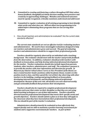 3
9. Committed	
  to	
  creating	
  and	
  fostering	
  a	
  culture	
  throughout	
  DPS	
  that	
  values	
  
honest	
  feedback,	
  thoughtful	
  yet	
  timely	
  decision-­‐making,	
  best	
  practices	
  and	
  
creativity	
  in	
  approaching	
  challenges.	
  	
  Mistakes	
  and	
  undesired	
  outcomes	
  
must	
  be	
  openly	
  recognized,	
  critically	
  examined,	
  understood	
  and	
  addressed.	
  
	
  
10. Committed	
  to	
  regular	
  evaluation	
  of	
  all	
  existing	
  programing	
  to	
  best	
  identify	
  
what	
  works	
  and	
  what	
  does	
  not.	
  	
  Will	
  not	
  allow	
  new	
  programming	
  to	
  be	
  
added	
  before	
  eliminating	
  those	
  programs	
  that	
  are	
  not	
  serving	
  their	
  
purpose.	
  
	
  
	
  
3. How should teachers and administrators be evaluated? Are the current state
standards effective?
The	
  current	
  state	
  standards	
  are	
  not	
  an	
  effective	
  tool	
  for	
  evaluating	
  teachers	
  
and	
  administrators.	
  	
  	
  We	
  need	
  to	
  have	
  meaningful	
  evaluations	
  designed	
  to	
  help	
  
our	
  teachers	
  and	
  administrators	
  grow	
  and	
  succeed.	
  	
  The	
  goal	
  of	
  evaluating	
  
teachers	
  and	
  administrators	
  should	
  be	
  to	
  support	
  their	
  professional	
  growth.	
  
	
  
Teachers	
  should	
  be	
  regularly	
  observed	
  by	
  an	
  individual	
  with	
  a	
  teaching	
  
background.	
  	
  The	
  evaluator	
  should	
  meet	
  with	
  the	
  teacher	
  and	
  provide	
  feedback	
  
from	
  the	
  observation.	
  	
  In	
  addition,	
  evaluators	
  should	
  provide	
  teachers	
  with	
  
feedback	
  on	
  lesson	
  plans,	
  and	
  help	
  develop	
  tailored	
  professional	
  development	
  
for	
  the	
  teacher.	
  	
  Teacher	
  evaluations	
  should	
  also	
  include	
  input	
  from	
  parents,	
  
students,	
  other	
  teachers,	
  administrators,	
  and	
  staff.	
  	
  The	
  evaluation’s	
  purpose	
  is	
  
to	
  provide	
  the	
  teacher	
  with	
  clear	
  information	
  and	
  direction	
  for	
  growth.	
  	
  At	
  
Maureen	
  Joy	
  Charter	
  School	
  where	
  I	
  serve	
  as	
  Vice-­‐President	
  of	
  the	
  Board,	
  we	
  
have	
  created	
  teacher-­‐leader	
  positions	
  called	
  Academic	
  Deans.	
  Leaders	
  in	
  this	
  
position	
  teach	
  a	
  class,	
  and	
  then	
  spend	
  the	
  rest	
  of	
  their	
  day	
  observing	
  with	
  other	
  
teachers	
  in	
  the	
  building,	
  reading	
  and	
  giving	
  feedback	
  on	
  lesson	
  plans,	
  
developing	
  internal	
  benchmarks,	
  and	
  developing	
  tailored	
  professional	
  
development.	
  Because	
  of	
  this	
  new	
  role,	
  all	
  teachers	
  are	
  now	
  observed	
  weekly	
  
and	
  get	
  actionable	
  feedback	
  that	
  promotes	
  their	
  development.	
  	
  	
  
	
  
Teachers	
  should	
  also	
  be	
  required	
  to	
  complete	
  professional	
  development	
  
activities	
  each	
  year	
  that	
  center	
  on	
  their	
  discipline	
  so	
  that	
  they	
  are	
  not	
  using	
  
dated	
  teaching	
  techniques	
  or	
  out	
  of	
  date	
  information.	
  	
  	
  Teachers	
  should	
  be	
  
directed	
  towards	
  professional	
  development	
  that	
  meets	
  their	
  specific	
  needs	
  and	
  
growth	
  objectives.	
  	
  Teachers	
  should	
  submit	
  a	
  plan	
  as	
  to	
  how	
  they	
  will	
  apply	
  in	
  
the	
  classroom	
  what	
  they	
  have	
  learned	
  from	
  their	
  professional	
  development.	
  	
  	
  
This	
  too	
  should	
  be	
  part	
  of	
  the	
  teacher’s	
  evaluation.	
  	
  
	
  
Administrators	
  should	
  primarily	
  be	
  evaluated	
  on	
  how	
  effectively	
  they	
  
support	
  faculty	
  and	
  are	
  able	
  to	
  maintain	
  a	
  positive	
  learning	
  environment	
  for	
  
students	
  and	
  a	
  supportive	
  environment	
  for	
  teachers.	
  	
  	
  As	
  part	
  of	
  their	
  
 