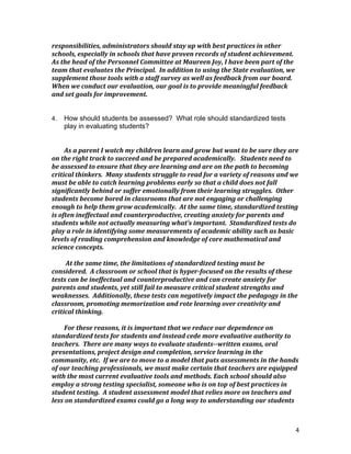 4
responsibilities,	
  administrators	
  should	
  stay	
  up	
  with	
  best	
  practices	
  in	
  other	
  
schools,	
  especially	
  in	
  schools	
  that	
  have	
  proven	
  records	
  of	
  student	
  achievement.	
  
As	
  the	
  head	
  of	
  the	
  Personnel	
  Committee	
  at	
  Maureen	
  Joy,	
  I	
  have	
  been	
  part	
  of	
  the	
  
team	
  that	
  evaluates	
  the	
  Principal.	
  	
  In	
  addition	
  to	
  using	
  the	
  State	
  evaluation,	
  we	
  
supplement	
  those	
  tools	
  with	
  a	
  staff	
  survey	
  as	
  well	
  as	
  feedback	
  from	
  our	
  board.	
  	
  	
  
When	
  we	
  conduct	
  our	
  evaluation,	
  our	
  goal	
  is	
  to	
  provide	
  meaningful	
  feedback	
  
and	
  set	
  goals	
  for	
  improvement.	
  
	
  
	
  
4. How should students be assessed? What role should standardized tests
play in evaluating students?
	
  
	
  
As	
  a	
  parent	
  I	
  watch	
  my	
  children	
  learn	
  and	
  grow	
  but	
  want	
  to	
  be	
  sure	
  they	
  are	
  
on	
  the	
  right	
  track	
  to	
  succeed	
  and	
  be	
  prepared	
  academically.	
  	
  	
  Students	
  need	
  to	
  
be	
  assessed	
  to	
  ensure	
  that	
  they	
  are	
  learning	
  and	
  are	
  on	
  the	
  path	
  to	
  becoming	
  
critical	
  thinkers.	
  	
  Many	
  students	
  struggle	
  to	
  read	
  for	
  a	
  variety	
  of	
  reasons	
  and	
  we	
  
must	
  be	
  able	
  to	
  catch	
  learning	
  problems	
  early	
  so	
  that	
  a	
  child	
  does	
  not	
  fall	
  
significantly	
  behind	
  or	
  suffer	
  emotionally	
  from	
  their	
  learning	
  struggles.	
  	
  Other	
  
students	
  become	
  bored	
  in	
  classrooms	
  that	
  are	
  not	
  engaging	
  or	
  challenging	
  
enough	
  to	
  help	
  them	
  grow	
  academically.	
  	
  At	
  the	
  same	
  time,	
  standardized	
  testing	
  
is	
  often	
  ineffectual	
  and	
  counterproductive,	
  creating	
  anxiety	
  for	
  parents	
  and	
  
students	
  while	
  not	
  actually	
  measuring	
  what’s	
  important.	
  	
  Standardized	
  tests	
  do	
  
play	
  a	
  role	
  in	
  identifying	
  some	
  measurements	
  of	
  academic	
  ability	
  such	
  as	
  basic	
  
levels	
  of	
  reading	
  comprehension	
  and	
  knowledge	
  of	
  core	
  mathematical	
  and	
  
science	
  concepts.	
  
	
  
	
  At	
  the	
  same	
  time,	
  the	
  limitations	
  of	
  standardized	
  testing	
  must	
  be	
  
considered.	
  	
  A	
  classroom	
  or	
  school	
  that	
  is	
  hyper-­‐focused	
  on	
  the	
  results	
  of	
  these	
  
tests	
  can	
  be	
  ineffectual	
  and	
  counterproductive	
  and	
  can	
  create	
  anxiety	
  for	
  
parents	
  and	
  students,	
  yet	
  still	
  fail	
  to	
  measure	
  critical	
  student	
  strengths	
  and	
  
weaknesses.	
  	
  Additionally,	
  these	
  tests	
  can	
  negatively	
  impact	
  the	
  pedagogy	
  in	
  the	
  
classroom,	
  promoting	
  memorization	
  and	
  rote	
  learning	
  over	
  creativity	
  and	
  
critical	
  thinking.	
  	
  	
  
	
  
For	
  these	
  reasons,	
  it	
  is	
  important	
  that	
  we	
  reduce	
  our	
  dependence	
  on	
  
standardized	
  tests	
  for	
  students	
  and	
  instead	
  cede	
  more	
  evaluative	
  authority	
  to	
  
teachers.	
  	
  There	
  are	
  many	
  ways	
  to	
  evaluate	
  students-­‐-­‐written	
  exams,	
  oral	
  
presentations,	
  project	
  design	
  and	
  completion,	
  service	
  learning	
  in	
  the	
  
community,	
  etc.	
  	
  If	
  we	
  are	
  to	
  move	
  to	
  a	
  model	
  that	
  puts	
  assessments	
  in	
  the	
  hands	
  
of	
  our	
  teaching	
  professionals,	
  we	
  must	
  make	
  certain	
  that	
  teachers	
  are	
  equipped	
  
with	
  the	
  most	
  current	
  evaluative	
  tools	
  and	
  methods.	
  Each	
  school	
  should	
  also	
  
employ	
  a	
  strong	
  testing	
  specialist,	
  someone	
  who	
  is	
  on	
  top	
  of	
  best	
  practices	
  in	
  
student	
  testing.	
  	
  A	
  student	
  assessment	
  model	
  that	
  relies	
  more	
  on	
  teachers	
  and	
  
less	
  on	
  standardized	
  exams	
  could	
  go	
  a	
  long	
  way	
  to	
  understanding	
  our	
  students	
  
 