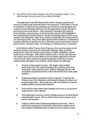 6
6. Does DPS need to make changes to its school suspension policy? If so,
what changes would you work for as a Board Member?
I	
  strongly	
  believe	
  that	
  DPS	
  desperately	
  needs	
  to	
  change	
  its	
  policies	
  and	
  
practices	
  in	
  addressing	
  school	
  discipline	
  and	
  suspension.	
  	
  In	
  December,	
  I	
  served	
  
as	
  a	
  facilitator	
  at	
  the	
  series	
  of	
  community	
  conversations	
  on	
  the	
  discipline	
  and	
  
suspension	
  issue	
  DPS	
  held,	
  which	
  gave	
  me	
  the	
  opportunity	
  to	
  listen	
  directly	
  to	
  
parents	
  and	
  concerned	
  citizens.	
  	
  I	
  also	
  attended	
  a	
  showing	
  of	
  the	
  School	
  to	
  
Prison	
  Pipeline,	
  a	
  documentary	
  on	
  North	
  Carolina	
  Schools,	
  which	
  highlighted	
  
the	
  criminalizing	
  of	
  student	
  behavior	
  and	
  the	
  devastating	
  impacts	
  it	
  has	
  on	
  our	
  
students	
  and	
  community.	
  	
  Many	
  of	
  our	
  students	
  and	
  families	
  feel	
  alienated	
  from	
  
our	
  education	
  system.	
  	
  And,	
  all	
  too	
  often	
  typical	
  student	
  behavior	
  is	
  criminalized	
  
causing	
  students	
  to	
  be	
  pushed	
  out	
  of	
  our	
  education	
  system	
  and	
  into	
  the	
  criminal	
  
justice	
  system.	
  	
  This	
  has	
  to	
  stop.	
  	
  It	
  is	
  hurting	
  our	
  students	
  and	
  our	
  community.	
  	
  	
  
	
  	
  
As	
  the	
  Director	
  of	
  the	
  Truancy	
  Court	
  Program,	
  I	
  have	
  seen	
  how	
  many	
  of	
  our	
  
youth	
  are	
  facing	
  serious	
  personal	
  and	
  family	
  challenges	
  daily,	
  including	
  
homelessness,	
  domestic	
  violence,	
  gang	
  violence,	
  neglect,	
  disabilities,	
  mental	
  
health	
  issues	
  and	
  hunger.	
  	
  When	
  these	
  students	
  come	
  to	
  school,	
  often	
  they	
  are	
  
not	
  ready	
  to	
  learn	
  and	
  are	
  more	
  likely	
  to	
  act	
  out	
  and	
  be	
  suspended	
  or	
  become	
  
court	
  involved.	
  	
  I	
  have	
  set	
  forth	
  my	
  specific	
  proposals	
  on	
  this	
  how	
  we	
  must	
  
rethink	
  student	
  discipline	
  on	
  my	
  website,	
  which	
  includes	
  the	
  following:	
  	
  
	
  
1. Promote	
  strong	
  support	
  services.	
  	
  This	
  begins	
  with	
  excellent	
  
leadership	
  and	
  a	
  clear	
  understanding	
  of	
  the	
  problems	
  and	
  a	
  clear	
  
strategy	
  for	
  addressing	
  the	
  issues.	
  	
  Only	
  by	
  engaging	
  directly	
  with	
  
community	
  and	
  family	
  members	
  will	
  we	
  find	
  out	
  the	
  true	
  needs	
  of	
  the	
  
students.	
  	
  
	
  
2. Emphasize	
  and	
  fund	
  restorative	
  Justice	
  programs.	
  	
  Programs	
  like	
  
Truancy	
  Court,	
  Peer	
  Mediation,	
  and	
  Peaceful	
  Schools	
  can	
  reduce	
  and	
  
prevent	
  suspensions.	
  	
  These	
  programs	
  only	
  work	
  if	
  they	
  are	
  properly	
  
staffed,	
  funded,	
  executed	
  and	
  evaluated.	
  	
  	
  
	
  
3. Create	
  district	
  wide	
  policies	
  that	
  mandate	
  no	
  arrests	
  or	
  out	
  of	
  school	
  
suspension	
  for	
  minor	
  offenses.	
  
	
  
4. Find	
  additional	
  resources	
  or	
  divert	
  existing	
  resources	
  to	
  school-­‐based	
  
mental	
  health	
  services.	
  	
  This	
  is	
  critical	
  to	
  the	
  success	
  of	
  many	
  of	
  our	
  
most	
  at-­‐risk	
  students.	
  
	
  
5. Staff	
  our	
  schools	
  with	
  a	
  dedicated	
  qualified	
  social	
  worker.	
  	
  This	
  is	
  
particularly	
  important	
  in	
  elementary	
  school	
  where	
  students	
  need	
  
more	
  support	
  with	
  family	
  issues	
  in	
  order	
  to	
  be	
  successful	
  in	
  school.	
  
 