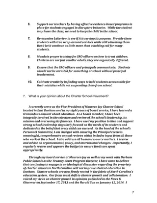 7
	
  
6. Support	
  our	
  teachers	
  by	
  having	
  effective	
  evidence-­‐based	
  programs	
  in	
  
place	
  for	
  students	
  engaged	
  in	
  disruptive	
  behavior.	
  	
  While	
  the	
  student	
  
may	
  leave	
  the	
  class,	
  we	
  need	
  to	
  keep	
  the	
  child	
  in	
  the	
  school.	
  
	
  
7. Re-­‐examine	
  Lakeview	
  to	
  see	
  if	
  it	
  is	
  serving	
  its	
  purpose.	
  	
  Provide	
  these	
  
students	
  with	
  true	
  wrap-­‐around	
  services	
  while	
  still	
  educating	
  them.	
  	
  
Don’t	
  let	
  it	
  continue	
  as	
  little	
  more	
  than	
  a	
  holding	
  cell	
  for	
  many	
  
students.	
  
	
  
8. Mandate	
  proper	
  training	
  for	
  SRO	
  officers	
  on	
  how	
  to	
  treat	
  children.	
  	
  
Children	
  are	
  not	
  just	
  smaller	
  adults,	
  they	
  are	
  organically	
  different.	
  
	
  
9. Ensure	
  that	
  the	
  SRO	
  officers	
  and	
  principals	
  communicate.	
  	
  	
  Students	
  
should	
  not	
  be	
  arrested	
  for	
  something	
  at	
  school	
  without	
  principal	
  
involvement.	
  	
  
	
  
10. Cultivate	
  creativity	
  in	
  finding	
  ways	
  to	
  hold	
  students	
  accountable	
  for	
  
their	
  mistakes	
  while	
  not	
  suspending	
  them	
  from	
  school.	
  
	
  
7. What is your opinion about the Charter School movement?
I	
  currently	
  serve	
  as	
  the	
  Vice-­‐President	
  of	
  Maureen	
  Joy	
  Charter	
  School	
  
located	
  in	
  East	
  Durham	
  and	
  in	
  my	
  eight	
  years	
  of	
  board	
  service,	
  I	
  have	
  learned	
  a	
  
tremendous	
  amount	
  about	
  education.	
  	
  As	
  a	
  board	
  member,	
  I	
  have	
  been	
  
integrally	
  involved	
  in	
  the	
  selection	
  and	
  review	
  of	
  the	
  school’s	
  leadership,	
  its	
  
mission	
  and	
  overseeing	
  its	
  finances.	
  	
  I	
  have	
  used	
  my	
  position	
  to	
  hire	
  and	
  support	
  
strong	
  school	
  leadership	
  singularly	
  focused	
  on	
  the	
  needs	
  of	
  its	
  students	
  and	
  
dedicated	
  to	
  the	
  belief	
  that	
  every	
  child	
  can	
  succeed.	
  	
  As	
  the	
  head	
  of	
  the	
  school’s	
  
Personnel	
  Committee,	
  I	
  am	
  charged	
  with	
  ensuring	
  the	
  Principal	
  receives	
  
meaningful,	
  comprehensive	
  annual	
  reviews	
  which	
  includes	
  input	
  from	
  all	
  those	
  
who	
  work	
  at	
  the	
  school.	
  	
  I	
  also	
  address	
  all	
  human	
  resource	
  matters.	
  	
  I	
  review	
  
and	
  advise	
  on	
  organizational,	
  policy,	
  and	
  instructional	
  changes.	
  	
  Importantly,	
  I	
  
regularly	
  review	
  and	
  approve	
  the	
  budget	
  to	
  ensure	
  funds	
  are	
  spent	
  
appropriately.	
  	
  	
  
	
  
Through	
  my	
  board	
  service	
  at	
  Maureen	
  Joy	
  as	
  well	
  as	
  my	
  work	
  with	
  Durham	
  
Public	
  Schools	
  as	
  the	
  Truancy	
  Court	
  Program	
  Director,	
  I	
  have	
  come	
  to	
  believe	
  
that	
  continuing	
  to	
  engage	
  in	
  an	
  ideological	
  discussion	
  regarding	
  the	
  propriety	
  
of	
  charter	
  schools	
  in	
  North	
  Carolina	
  will	
  not	
  improve	
  student	
  education	
  in	
  
Durham.	
  	
  Charter	
  schools	
  are	
  now	
  firmly	
  rooted	
  in	
  the	
  fabric	
  of	
  North	
  Carolina’s	
  
education	
  system.	
  	
  Our	
  focus	
  must	
  shift	
  to	
  charter	
  growth	
  and	
  collaboration.	
  	
  I	
  
voiced	
  my	
  views	
  on	
  charter	
  growth	
  in	
  opinions	
  published	
  in	
  the	
  News	
  &	
  
Observer	
  on	
  September	
  17,	
  2013	
  and	
  the	
  Herald	
  Sun	
  on	
  January	
  12,	
  2014.	
  	
  I	
  
 