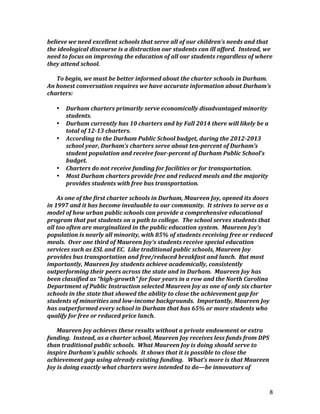 8
believe	
  we	
  need	
  excellent	
  schools	
  that	
  serve	
  all	
  of	
  our	
  children’s	
  needs	
  and	
  that	
  
the	
  ideological	
  discourse	
  is	
  a	
  distraction	
  our	
  students	
  can	
  ill	
  afford.	
  	
  Instead,	
  we	
  
need	
  to	
  focus	
  on	
  improving	
  the	
  education	
  of	
  all	
  our	
  students	
  regardless	
  of	
  where	
  
they	
  attend	
  school.	
  
	
  
To	
  begin,	
  we	
  must	
  be	
  better	
  informed	
  about	
  the	
  charter	
  schools	
  in	
  Durham.	
  	
  
An	
  honest	
  conversation	
  requires	
  we	
  have	
  accurate	
  information	
  about	
  Durham’s	
  
charters:	
  	
  	
  
	
  
• Durham	
  charters	
  primarily	
  serve	
  economically	
  disadvantaged	
  minority	
  
students.	
  	
  	
  
• Durham	
  currently	
  has	
  10	
  charters	
  and	
  by	
  Fall	
  2014	
  there	
  will	
  likely	
  be	
  a	
  
total	
  of	
  12-­‐13	
  charters.	
  	
  	
  
• According	
  to	
  the	
  Durham	
  Public	
  School	
  budget,	
  during	
  the	
  2012-­‐2013	
  
school	
  year,	
  Durham’s	
  charters	
  serve	
  about	
  ten-­‐percent	
  of	
  Durham’s	
  
student	
  population	
  and	
  receive	
  four-­‐percent	
  of	
  Durham	
  Public	
  School’s	
  
budget.	
  	
  	
  
• Charters	
  do	
  not	
  receive	
  funding	
  for	
  facilities	
  or	
  for	
  transportation.	
  	
  	
  
• Most	
  Durham	
  charters	
  provide	
  free	
  and	
  reduced	
  meals	
  and	
  the	
  majority	
  
provides	
  students	
  with	
  free	
  bus	
  transportation.	
  
	
  
As	
  one	
  of	
  the	
  first	
  charter	
  schools	
  in	
  Durham,	
  Maureen	
  Joy,	
  opened	
  its	
  doors	
  
in	
  1997	
  and	
  it	
  has	
  become	
  invaluable	
  to	
  our	
  community.	
  	
  It	
  strives	
  to	
  serve	
  as	
  a	
  
model	
  of	
  how	
  urban	
  public	
  schools	
  can	
  provide	
  a	
  comprehensive	
  educational	
  
program	
  that	
  put	
  students	
  on	
  a	
  path	
  to	
  college.	
  	
  The	
  school	
  serves	
  students	
  that	
  
all	
  too	
  often	
  are	
  marginalized	
  in	
  the	
  public	
  education	
  system.	
  	
  Maureen	
  Joy’s	
  
population	
  is	
  nearly	
  all	
  minority,	
  with	
  85%	
  of	
  students	
  receiving	
  free	
  or	
  reduced	
  
meals.	
  	
  Over	
  one	
  third	
  of	
  Maureen	
  Joy’s	
  students	
  receive	
  special	
  education	
  
services	
  such	
  as	
  ESL	
  and	
  EC.	
  	
  Like	
  traditional	
  public	
  schools,	
  Maureen	
  Joy	
  
provides	
  bus	
  transportation	
  and	
  free/reduced	
  breakfast	
  and	
  lunch.	
  	
  But	
  most	
  
importantly,	
  Maureen	
  Joy	
  students	
  achieve	
  academically,	
  consistently	
  
outperforming	
  their	
  peers	
  across	
  the	
  state	
  and	
  in	
  Durham.	
  	
  Maureen	
  Joy	
  has	
  
been	
  classified	
  as	
  “high-­‐growth”	
  for	
  four	
  years	
  in	
  a	
  row	
  and	
  the	
  North	
  Carolina	
  
Department	
  of	
  Public	
  Instruction	
  selected	
  Maureen	
  Joy	
  as	
  one	
  of	
  only	
  six	
  charter	
  
schools	
  in	
  the	
  state	
  that	
  showed	
  the	
  ability	
  to	
  close	
  the	
  achievement	
  gap	
  for	
  
students	
  of	
  minorities	
  and	
  low-­‐income	
  backgrounds.	
  	
  Importantly,	
  Maureen	
  Joy	
  
has	
  outperformed	
  every	
  school	
  in	
  Durham	
  that	
  has	
  65%	
  or	
  more	
  students	
  who	
  
qualify	
  for	
  free	
  or	
  reduced	
  price	
  lunch.	
  	
  	
  
	
  
Maureen	
  Joy	
  achieves	
  these	
  results	
  without	
  a	
  private	
  endowment	
  or	
  extra	
  
funding.	
  	
  Instead,	
  as	
  a	
  charter	
  school,	
  Maureen	
  Joy	
  receives	
  less	
  funds	
  from	
  DPS	
  
than	
  traditional	
  public	
  schools.	
  	
  What	
  Maureen	
  Joy	
  is	
  doing	
  should	
  serve	
  to	
  
inspire	
  Durham’s	
  public	
  schools.	
  	
  It	
  shows	
  that	
  it	
  is	
  possible	
  to	
  close	
  the	
  
achievement	
  gap	
  using	
  already	
  existing	
  funding.	
  	
  	
  What’s	
  more	
  is	
  that	
  Maureen	
  
Joy	
  is	
  doing	
  exactly	
  what	
  charters	
  were	
  intended	
  to	
  do—be	
  innovators	
  of	
  
 