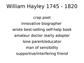 William Hayley 1745 - 1820

             crap poet
      innovative biographer
  wrote best-selling self-help book
   amateur doctor /early adopter
       lone parent/educator
         man of sensibility
    supportive/interfering friend
 