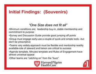 Initial Findings: (Souvenirs)

                  “One Size does not fit all”
•Minimum conditions are: leadership buy-in, stable membership and
commitment to purpose
•Survey and Discussion Guide provide good jumping off points
•Group must engage early-use a couple of quick and simple tools –but
don’t be prescriptive
•Teams vary widely-approach must be flexible and mentorship readily
available-role of steward and liaison are critical to success
•Agenda template, Minutes template and Rules of Engagement have
almost universal appeal
•Other teams are “catching on” from the “buzz”
 