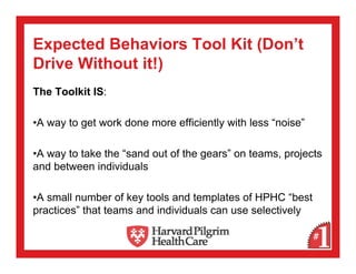 Expected Behaviors Tool Kit (Don’t
Drive Without it!)
The Toolkit IS:

•A way to get work done more efficiently with less “noise”

•A way to take the “sand out of the gears” on teams, projects
and between individuals

•A small number of key tools and templates of HPHC “best
practices” that teams and individuals can use selectively
 