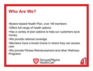 Who Are We?

•Boston-based Health Plan, over 1M members
•Offers full range of health options
•Has a variety of plan options to help our customers save
money
•We provide national coverage
•Members have a broad choice in where they can access
care
•We provide Fitness Reimbursement and other Wellness
Programs
 