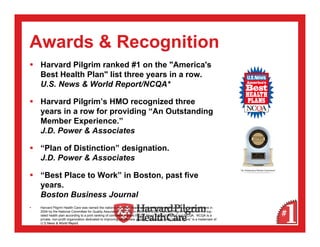 Awards & Recognition
 Harvard Pilgrim ranked #1 on the "America's
 Best Health Plan" list three years in a row.
 U.S. News & World Report/NCQA*

 Harvard Pilgrim’s HMO recognized three
 years in a row for providing “An Outstanding
 Member Experience.”
 J.D. Power & Associates

 “Plan of Distinction” designation.
 J.D. Power & Associates

 “Best Place to Work” in Boston, past five
 years.
 Boston Business Journal
 Harvard Pilgrim Health Care was named the nation’s top-rated health plan for member satisfaction and quality of care in
 2004 by the National Committee for Quality Assurance (NCQA). In 2005 and 2006, Harvard Pilgrim was named the top-
 rated health plan according to a joint ranking of commercial plans by U.S.News & World Report and NCQA. NCQA is a
 private, non-profit organization dedicated to improving health care quality. “America’s Best Health Plans” is a trademark of
 U.S.News & World Report.
 