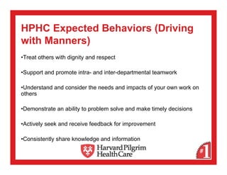 HPHC Expected Behaviors (Driving
with Manners)
•Treat others with dignity and respect

•Support and promote intra- and inter-departmental teamwork

•Understand and consider the needs and impacts of your own work on
others

•Demonstrate an ability to problem solve and make timely decisions

•Actively seek and receive feedback for improvement

•Consistently share knowledge and information
 